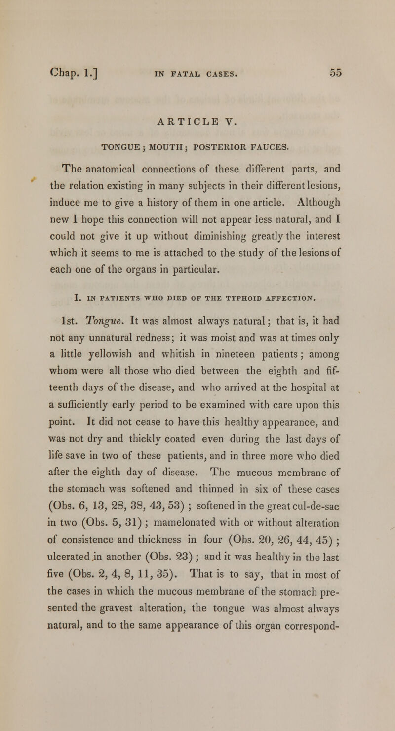 ARTICLE V. TONGUE ; MOUTH 5 POSTERIOR FAUCES. The anatomical connections of these different parts, and the relation existing in many subjects in their different lesions, induce me to give a history of them in one article. Although new I hope this connection will not appear less natural, and I could not give it up without diminishing greatly the interest which it seems to me is attached to the study of the lesions of each one of the organs in particular. I. IN PATIENTS WHO DIED OF THE TYPHOID AFFECTION. 1st. Tongue. It was almost always natural; that is, it had not any unnatural redness; it was moist and was at times only a little yellowish and whitish in nineteen patients ; among whom were all those who died between the eighth and fif- teenth days of the disease, and who arrived at the hospital at a sufficiently early period to be examined with care upon this point. It did not cease to have this healthy appearance, and was not dry and thickly coated even during the last days of life save in two of these patients, and in three more who died after the eighth day of disease. The mucous membrane of the stomach was softened and thinned in six of these cases (Obs. 6, 13, 28, 33, 43, 53) ; softened in the great cul-de-sac in two (Obs. 5, 31) ; mamelonated with or without alteration of consistence and thickness in four (Obs. 20, 26, 44, 45) ; ulcerated in another (Obs. 23) ; and it was healthy in the last five (Obs. 2, 4, 8, 11, 35). That is to say, that in most of the cases in which the mucous membrane of the stomach pre- sented the gravest alteration, the tongue was almost always natural, and to the same appearance of this organ correspond-