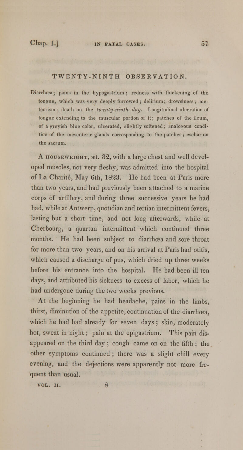 TWENTY-NINTH OBSERVATION. Diarrhoea; pains in the hypogastrium ; redness with thickening of the tongue, which was very deeply furrowed; delirium; drowsiness; me- teorism ; death on the twenty-ninth day. Longitudinal ulceration of tongue extending to the muscular portion of it; patches of the ileum, of a greyish blue color, ulcerated, slightly softened ; analogous condi- tion of the mesenteric glands corresponding to the patches; eschar on the sacrum. A housewright, aet. 32, with a large chest and well devel- oped muscles, not very fleshy, was admitted into the hospital of La Charite, May 6th, 1823. He had been at Paris more than two years, and had previously been attached to a marine corps of artillery, and during three successive years he had had, while at Antwerp, quotidian and tertian intermittent fevers, lasting but a short time, and not long afterwards, while at Cherbourg, a quartan intermittent which continued three months. He had been subject to diarrhoea and sore throat for more than two years, and on his arrival at Paris had otitis, which caused a discharge of pus, which dried up three weeks before his entrance into the hospital. He had been ill ten days, and attributed his sickness to excess of labor, which he had undergone during the two weeks previous. At the beginning he had headache, pains in the limbs, thirst, diminution of the appetite, continuation of the diarrhoea, which he had had already for seven days ; skin, moderately hot, sweat in night; pain at the epigastrium. This pain dis- appeared on the third day ; cough came on on the fifth ; the other symptoms continued ; there was a slight chill every evening, and the dejections were apparently not more fre- quent than usual. VOL. II. 8