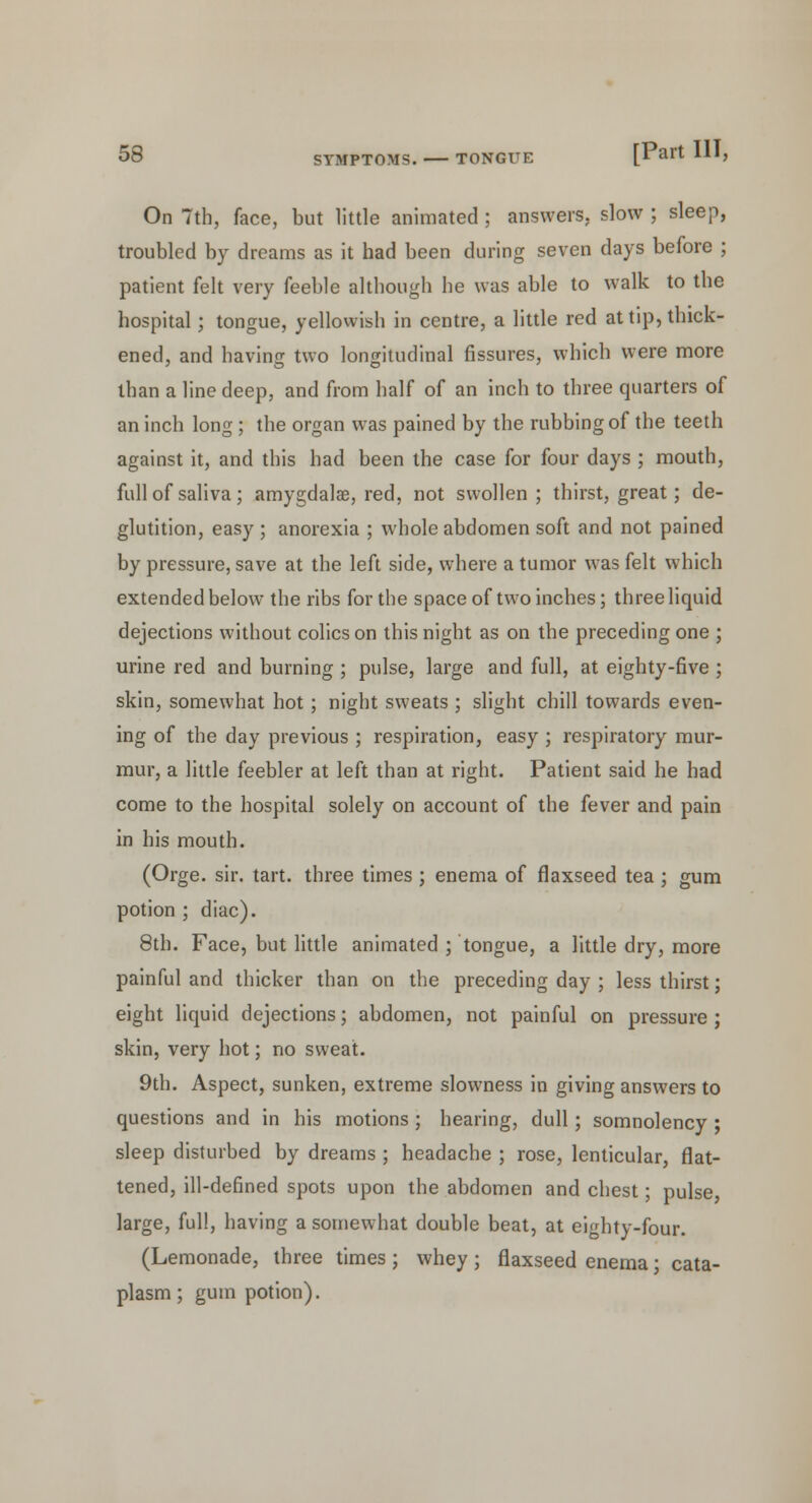 On 7th, face, but little animated ; answers, slow ; sleep, troubled by dreams as it had been during seven days before ; patient felt very feeble although he was able to walk to the hospital; tongue, yellowish in centre, a little red at tip, thick- ened, and having two longitudinal fissures, which were more than a line deep, and from half of an inch to three quarters of an inch long; the organ was pained by the rubbing of the teeth against it, and this had been the case for four days ; mouth, full of saliva; amygdalae, red, not swollen; thirst, great; de- glutition, easy ; anorexia ; whole abdomen soft and not pained by pressure, save at the left side, where a tumor was felt which extended below the ribs for the space of two inches; three liquid dejections without colics on this night as on the preceding one ; urine red and burning ; pulse, large and full, at eighty-five ; skin, somewhat hot ; night sweats ; slight chill towards even- ing of the day previous ; respiration, easy ; respiratory mur- mur, a little feebler at left than at right. Patient said he had come to the hospital solely on account of the fever and pain in his mouth. (Orge. sir. tart, three times ; enema of flaxseed tea; gum potion ; diac). 8th. Face, but little animated ; tongue, a little dry, more painful and thicker than on the preceding day ; less thirst; eight liquid dejections; abdomen, not painful on pressure ; skin, very hot; no sweat. 9th. Aspect, sunken, extreme slowness in giving answers to questions and in his motions ; hearing, dull; somnolency ; sleep disturbed by dreams ; headache ; rose, lenticular, flat- tened, ill-defined spots upon the abdomen and chest; pulse, large, full, having a somewhat double beat, at eighty-four. (Lemonade, three times ; whey ; flaxseed enema; cata- plasm ; gum potion).