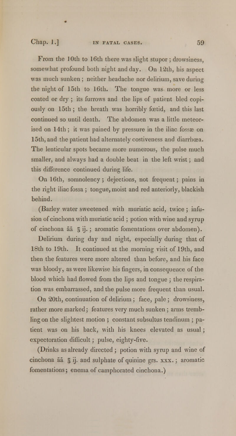From the ]Oth to 16th there was slight stupor ; drowsiness, somewhat profound both night and day. On 12th, his aspect was much sunken ; neither headache nor delirium, save during the night of 15th to 16th. The tongue was more or less coated or dry ; its furrows and the lips of patient bled copi- ously on 15th ; the breath was horribly foetid, and this last continued so until death. The abdomen was a little meteor- ised on 14th ; it was pained by pressure in the iliac fossae on 15th, and the patient had alternately costiveness and diarrhoea. The lenticular spots became more numerous, the pulse much smaller, and always had a double beat in the left wrist; and this difference continued during life. On 16th, somnolency ; dejections, not frequent; pains in the right iliac fossa ; tongue, moist and red anteriorly, blackish behind. (Barley water sweetened with muriatic acid, twice ; infu- sion of cinchona with muriatic acid ; potion with wine and syrup of cinchona aa § ij.; aromatic fomentations over abdomen). Delirium during day and night, especially during that of 18th to 19th. It continued at the morning visit of 19th, and then the features were more altered than before, and his face was bloody, as were likewise his fingers, in consequence of the blood which had flowed from the lips and tongue ; the respira- tion was embarrassed, and the pulse more frequent than usual. On 20th, continuation of delirium ; face, pale ; drowsiness, rather more marked; features very much sunken ; arms tremb- ling on the slightest motion ; constant subsultus tendinum ; pa- tient was on his back, with his knees elevated as usual; expectoration difficult; pulse, eighty-five. (Drinks as already directed ; potion with syrup and wine of cinchona aa § ij. and sulphate of quinine grs. xxx.; aromatic fomentations; enema of camphorated cinchona.)