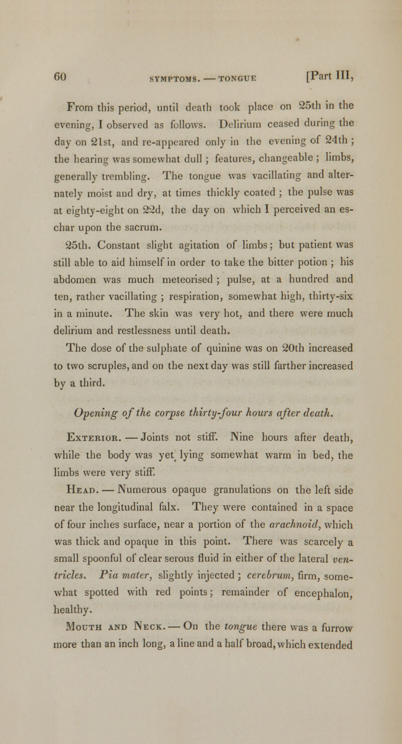 From this period, until death took place on 25th in the evening, I observed as follows. Delirium ceased during the day on 21st, and re-appeared only in the evening of 24th ; the hearing was somewhat dull ; features, changeable ; limbs, generally trembling. The tongue was vacillating and alter- nately moist and dry, at times thickly coated ; the pulse was at eighty-eight on 22d, the day on which I perceived an es- char upon the sacrum. 25th. Constant slight agitation of limbs; but patient was still able to aid himself in order to take the bitter potion ; his abdomen was much meteorised ; pulse, at a hundred and ten, rather vacillating ; respiration, somewhat high, thirty-six in a minute. The skin was very hot, and there were much delirium and restlessness until death. The dose of the sulphate of quinine was on 20th increased to two scruples, and on the next day was still farther increased by a third. Opening of the corpse thirty-four hours after death. Exterior. — Joints not stiff. Nine hours after death, while the body was yet^ lying somewhat warm in bed, the limbs were very stiff. Head. — Numerous opaque granulations on the left side near the longitudinal falx. They were contained in a space of four inches surface, near a portion of the arachnoid, which was thick and opaque in this point. There was scarcely a small spoonful of clear serous fluid in either of the lateral ven- tricles. Pia mater, slightly injected ; cerebrum, firm, some- what spotted with red points; remainder of encephalon, healthy. Mouth and Neck. — On the tongue there was a furrow more than an inch long, a line and a half broad, which extended