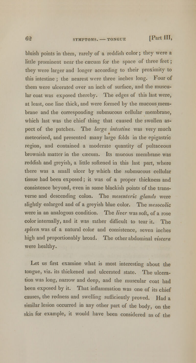 bluish points in them, rarely of a reddish color; they were a little prominent near the caecum for the space of three feet; they were larger and longer according to their proximity to this intestine ; the nearest were three inches long. Four of them were ulcerated over an inch of surface, and the muscu- lar coat was exposed thereby. The edges of this last were, at least, one line thick, and were formed by the mucous mem- brane and the corresponding submucous cellular membrane, which last was the chief thing that caused the swollen as- pect of the patches. The large intestine was very much meteorised, and presented many large folds in the epigastric region, and contained a moderate quantity of pultaceous brownish matter in the caecum. Its mucous membrane was reddish and greyish, a little softened in this last part, where there was a small ulcer by which the submucous cellular tissue had been exposed; it was of a proper thickness and consistence beyond, even in some blackish points of the trans- verse and descending colon. The mesenteric glands were slightly enlarged and of a greyish blue color. The mesocolic were in an analogous condition. The liver was soft, of a rose color internally, and it was rather difficult to tear it. The spleen was of a natural color and consistence, seven inches high and proportionably broad. The other abdominal viscera were healthy. Let us first examine what is most interesting about the tongue, viz. its thickened and ulcerated state. The ulcera- tion was long, narrow and deep, and the muscular coat had been exposed by it. That inflammation was one of its chief causes, the redness and swelling sufficiently proved. Had a similar lesion occurred in any other part of the body, on the skin for example, it would have been considered as of the