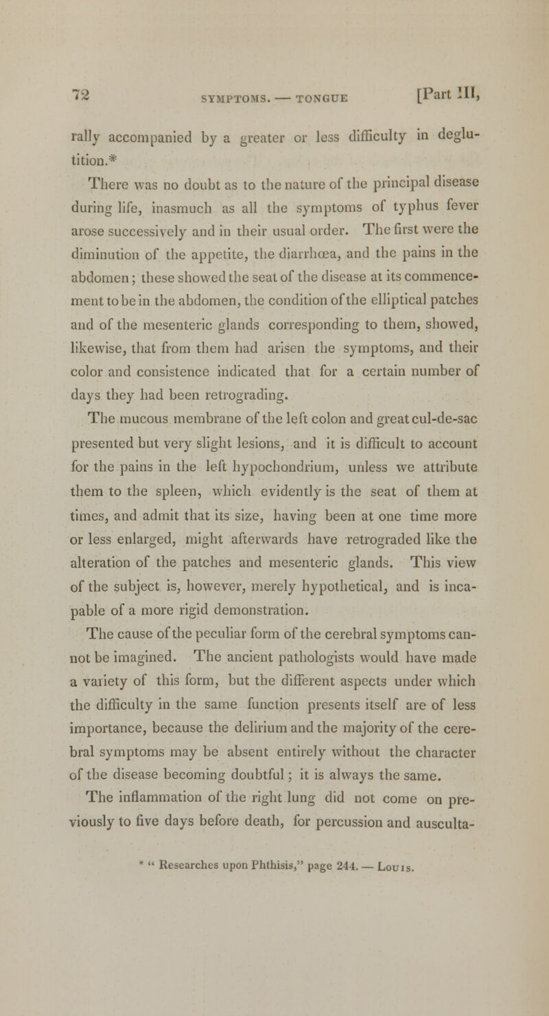 rally accompanied by a greater or less difficulty in deglu- tition.* There was no doubt as to the nature of the principal disease during life, inasmuch as all the symptoms of typhus fever arose successively and in their usual order. The first were the diminution of the appetite, the diarrhoea, and the pains in the abdomen; these showed the seat of the disease at its commence- ment to be in the abdomen, the condition of the elliptical patches and of the mesenteric glands corresponding to them, showed, likewise, that from them had arisen the symptoms, and their color and consistence indicated that for a certain number of days they had been retrograding. The mucous membrane of the left colon and great cul-de-sac presented but very slight lesions, and it is difficult to account for the pains in the left hypochondrium, unless we attribute them to the spleen, which evidently is the seat of them at times, and admit that its size, having been at one time more or less enlarged, might afterwards have retrograded like the alteration of the patches and mesenteric glands. This view of the subject is, however, merely hypothetical, and is inca- pable of a more rigid demonstration. The cause of the peculiar form of the cerebral symptoms can- not be imagined. The ancient pathologists would have made a variety of this form, but the different aspects under which the difficulty in the same function presents itself are of less importance, because the delirium and the majority of the cere- bral symptoms may be absent entirely without the character of the disease becoming doubtful; it is always the same. The inflammation of the right lung did not come on pre- viously to five days before death, for percussion and ausculta-