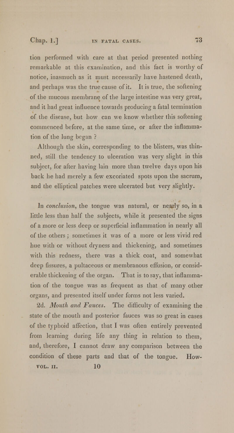 tion performed with care at that period presented nothing remarkable at this examination, and this fact is worthy of notice, inasmuch as it must necessarily have hastened death, and perhaps was the true cause of it. It is true, the softening of the mucous membrane of the large intestine was very great, and it had great influence towards producing a fatal termination of the disease, but how can we know whether this softening commenced before, at the same time, or after the inflamma- tion of the lung began ? Although the skin, corresponding to the blisters, was thin- ned, still the tendency to ulceration was very slight in this subject, for after having lain more than twelve days upon his back he had merely a few excoriated spots upon the sacrum, and the elliptical patches were ulcerated but very slightly. In conclusion, the tongue was natural, or nearly so, in a little less than half the subjects, while it presented the signs of a more or less deep or superficial inflammation in nearly all of the others; sometimes it was of a more or less vivid red hue with or without dryness and thickening, and sometimes with this redness, there was a thick coat, and somewhat deep fissures, a pultaceous or membranous effusion, or consid- erable thickening of the organ. That is to say, that inflamma- tion of the tongue was as frequent as that of many other organs, and presented itself under forms not less varied. 2d. Mouth and Fauces. The difficulty of examining the state of the mouth and posterior fauces was so great in cases of the typhoid affection, that I was often entirely prevented from learning during life any thing in relation to them, and, therefore, I cannot draw any comparison between the condition of these parts and that of the tongue. How- VOL. II. 10