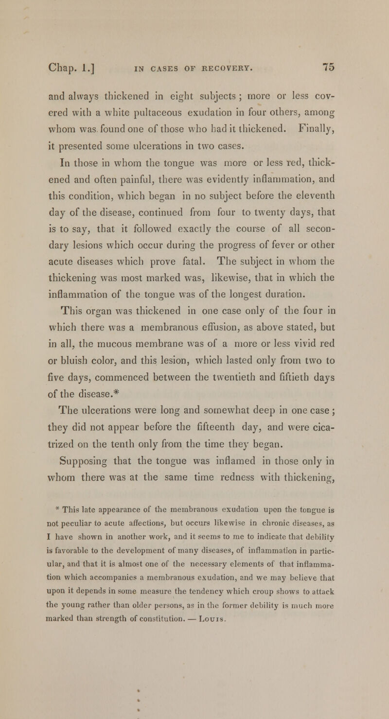 and always thickened in eight subjects ; more or less cov- ered with a white pultaceous exudation in four others, among whom was found one of those who had it thickened. Finally, it presented some ulcerations in two cases. In those in whom the tongue was more or less red, thick- ened and often painful, there was evidently inflammation, and this condition, which began in no subject before the eleventh day of the disease, continued from four to twenty days, that is to say, that it followed exactly the course of all secon- dary lesions which occur during the progress of fever or other acute diseases which prove fatal. The subject in whom the thickening was most marked was, likewise, that in which the inflammation of the tongue was of the longest duration. This organ was thickened in one case only of the four in which there was a membranous effusion, as above stated, but in all, the mucous membrane was of a more or less vivid red or bluish color, and this lesion, which lasted only from two to five days, commenced between the twentieth and fiftieth days of the disease.* The ulcerations were long and somewhat deep in one case; they did not appear before the fifteenth day, and were cica- trized on the tenth only from the time they began. Supposing that the tongue was inflamed in those only in whom there was at the same time redness with thickening, * This late appearance of the membranous exudation upon the tongue is not peculiar to acute affections, but occurs likewise in chronic diseases, as I have shown in another work, and it seems to me to indicate that debility is favorable to the development of many diseases, of inflammation in partic- ular, and that it is almost one of the necessary elements of that inflamma- tion which accompanies a membranous exudation, and we may believe that upon it depends in some measure the tendency which croup shows to attack the young rather than older persons, as in the former debility is much more marked than strength of constitution. — Louis.