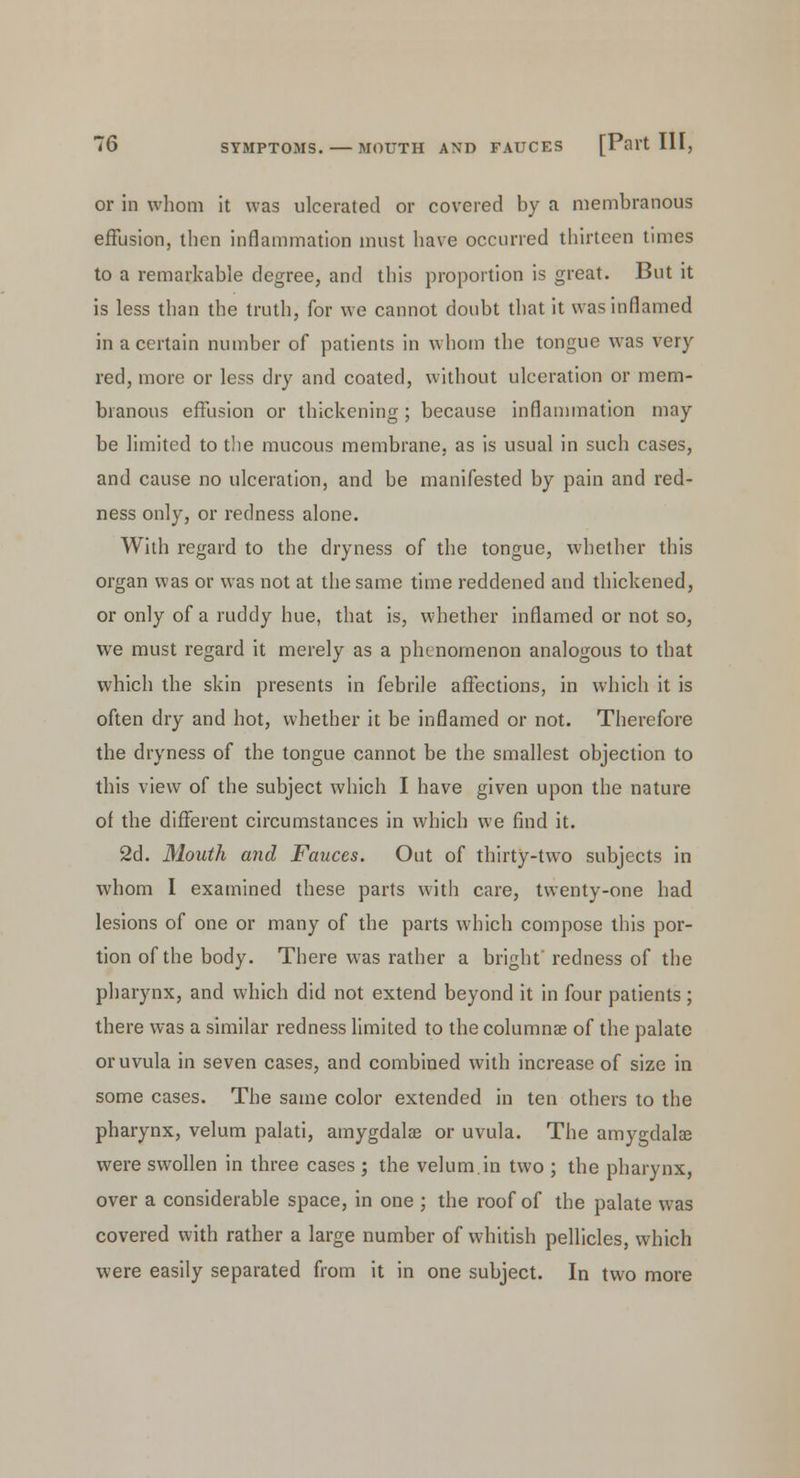 or in whom it was ulcerated or covered by a membranous effusion, then inflammation must have occurred thirteen times to a remarkable degree, and this proportion is great. But it is less than the truth, for we cannot doubt that it was inflamed in a certain number of patients in whom the tongue was very red, more or less dry and coated, without ulceration or mem- branous effusion or thickening; because inflammation may be limited to the mucous membrane, as is usual in such cases, and cause no ulceration, and be manifested by pain and red- ness only, or redness alone. With regard to the dryness of the tongue, whether this organ was or was not at the same time reddened and thickened, or only of a ruddy hue, that is, whether inflamed or not so, we must regard it merely as a phenomenon analogous to that which the skin presents in febrile affections, in which it is often dry and hot, whether it be inflamed or not. Therefore the dryness of the tongue cannot be the smallest objection to this view of the subject which I have given upon the nature of the different circumstances in which we find it. 2d. Mouth and Fauces. Out of thirty-two subjects in whom I examined these parts with care, twenty-one had lesions of one or many of the parts which compose this por- tion of the body. There was rather a bright' redness of the pharynx, and which did not extend beyond it in four patients ; there was a similar redness limited to the columns of the palate or uvula in seven cases, and combined with increase of size in some cases. The same color extended in ten others to the pharynx, velum palati, amygdalae or uvula. The amygdala? were swollen in three cases ; the velum.in two ; the pharynx, over a considerable space, in one ; the roof of the palate was covered with rather a large number of whitish pellicles, which were easily separated from it in one subject. In two more