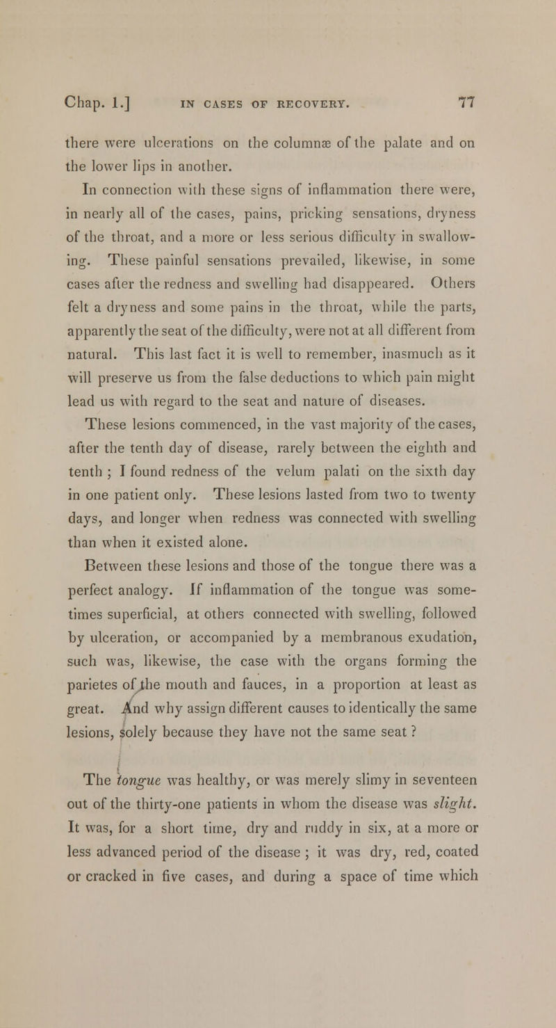 there were ulcerations on the columnse of the palate and on the lower lips in another. In connection with these signs of inflammation there were, in nearly all of the cases, pains, pricking sensations, dryness of the throat, and a more or less serious difficulty in swallow- ing. These painful sensations prevailed, likewise, in some cases after the redness and swelling had disappeared. Others felt a dryness and some pains in the throat, while the parts, apparently the seat of the difficulty, were not at all different from natural. This last fact it is well to remember, inasmuch as it will preserve us from the false deductions to which pain might lead us with regard to the seat and nature of diseases. These lesions commenced, in the vast majority of the cases, after the tenth day of disease, rarely between the eighth and tenth ; I found redness of the velum palati on the sixth day in one patient only. These lesions lasted from two to twenty days, and longer when redness was connected with swelling than when it existed alone. Between these lesions and those of the tongue there was a perfect analogy. H inflammation of the tongue was some- times superficial, at others connected with swelling, followed by ulceration, or accompanied by a membranous exudation, such was, likewise, the case with the organs forming the parietes of jhe mouth and fauces, in a proportion at least as great. And why assign different causes to identically the same lesions, solely because they have not the same seat ? The tongue was healthy, or was merely slimy in seventeen out of the thirty-one patients in whom the disease was slight. It was, for a short time, dry and ruddy in six, at a more or less advanced period of the disease ; it was dry, red, coated or cracked in five cases, and during a space of time which