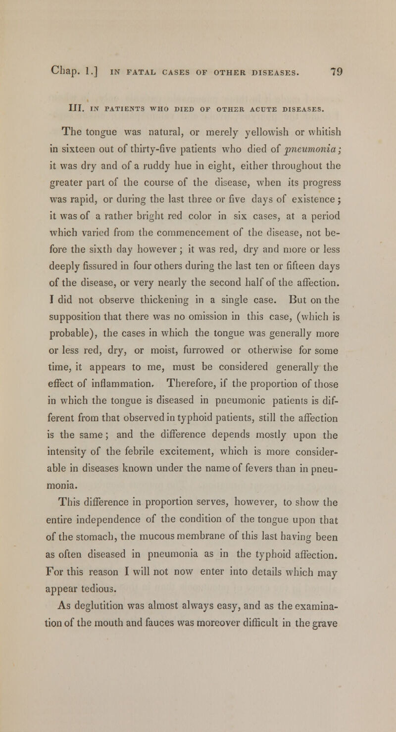 III. IN PATIENTS WHO DIED OF OTHER ACUTE DISEASES. The tongue was natural, or merely yellowish or whitish in sixteen out of thirty-five patients who died of pneumonia; it was dry and of a ruddy hue in eight, either throughout the greater part of the course of the disease, when its progress was rapid, or during the last three or five days of existence; it was of a rather bright red color in six cases, at a period which varied from the commencement of the disease, not be- fore the sixth day however; it was red, dry and more or less deeply fissured in four others during the last ten or fifteen days of the disease, or very nearly the second half of the affection. I did not observe thickening in a single case. But on the supposition that there was no omission in this case, (which is probable), the cases in which the tongue was generally more or less red, dry, or moist, furrowed or otherwise for some time, it appears to me, must be considered generally the effect of inflammation. Therefore, if the proportion of those in which the tongue is diseased in pneumonic patients is dif- ferent from that observed in typhoid patients, still the affection is the same; and the difference depends mostly upon the intensity of the febrile excitement, which is more consider- able in diseases known under the name of fevers than in pneu- monia. This difference in proportion serves, however, to show the entire independence of the condition of the tongue upon that of the stomach, the mucous membrane of this last having been as often diseased in pneumonia as in the typhoid affection. For this reason I will not now enter into details which may appear tedious. As deglutition was almost always easy, and as the examina- tion of the mouth and fauces was moreover difficult in the grave