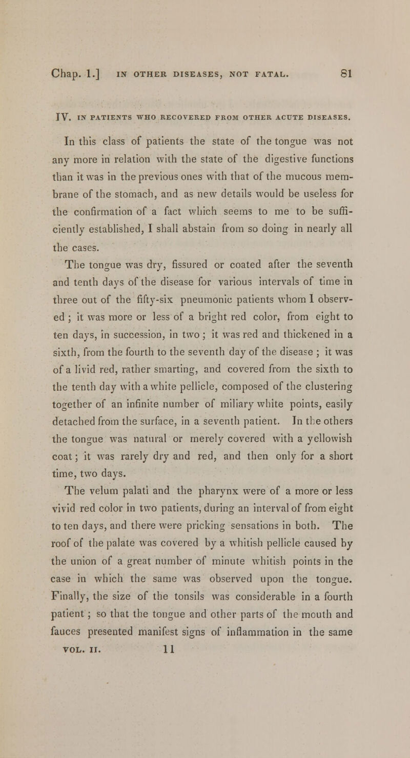 IV. IN PATIENTS WHO RECOVERED FROM OTHER ACUTE DISEASES. In this class of patients the state of the tongue was not any more in relation with the state of the digestive functions than it was in the previous ones with that of the mucous mem- brane of the stomach, and as new details would be useless for the confirmation of a fact which seems to me to be suffi- ciently established, I shall abstain from so doing in nearly all the cases. The tongue was dry, fissured or coated after the seventh and tenth days of the disease for various intervals of time in three out of the fifty-sis pneumonic patients whom 1 observ- ed ; it was more or less of a bright red color, from eight to ten days, in succession, in two; it was red and thickened in a sixth, from the fourth to the seventh day of the disease ; it was of a livid red, rather smarting, and covered from the sixth to the tenth day with a white pellicle, composed of the clustering together of an infinite number of miliary white points, easily detached from the surface, in a seventh patient. Jn the others the tongue was natural or merely covered with a yellowish coat; it was rarely dry and red, and then only for a short time, two days. The velum palati and the pharynx were of a more or less vivid red color in two patients, during an interval of from eight to ten days, and there were pricking sensations in both. The roof of the palate was covered by a whitish pellicle caused by the union of a great number of minute whitish points in the case in which the same was observed upon the tongue. Finally, the size of the tonsils was considerable in a fourth patient ; so that the tongue and other parts of the mouth and fauces presented manifest signs of inflammation in the same VOL. II. 11