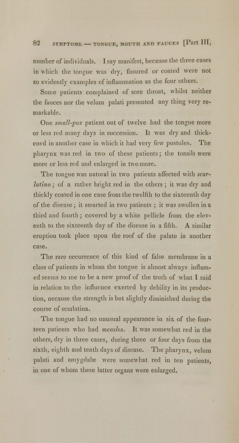 number of individuals. I say manifest, because the three cases in which the tongue was dry, fissured or coated were not so evidently examples of inflammation as the four others. Some patients complained of sore throat, whilst neither the fauces nor the velum palati presented any thing very re- markable. One small-pox patient out of twelve had the tongue more or less red many days in succession. It was dry and thick- ened in another case in which it had very few pustules. The pharynx was red in two of these patients; the tonsils were more or less red and enlarged in two more. The tongue was natural in two patients affected with scar- latina ; of a rather bright red in the others ; it was dry and thickly coated in one case from the twelfth to the sixteenth day of the disease; it smarted in two patients ; it was swollen in a third and fourth ; covered by a white pellicle from the elev- enth to the sixteenth day of the disease in a fifth. A similar eruption took place upon the roof of the palate in another case. The rare occurrence of this kind of false membrane in a class of patients in whom the tongue is almost always inflam- ed seems to me to be a new proof of the truth of what I said in relation to the influence exerted by debility in its produc- tion, oecause the strength is but slightly diminished during the course of scarlatina. The tongue had no unusual appearance in six of the four- teen patients who had measles. It was somewhat red in the others, dry in three cases, during three or four days from the sixth, eighth and tenth days of disease. The pharynx, velum palati and amygdalae were somewhat red in ten patients, in one of whom these latter organs were enlarged.
