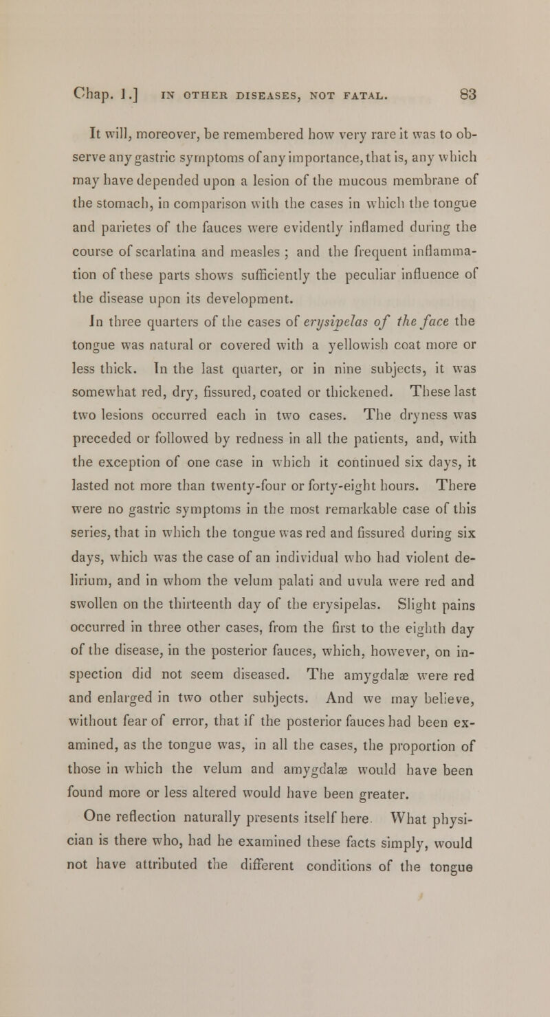 It will, moreover, be remembered how very rare it was to ob- serve any gastric symptoms of any importance, that is, any which may have depended upon a lesion of the mucous membrane of the stomach, in comparison with the cases in which the tongue and parietes of the fauces were evidently inflamed during the course of scarlatina and measles ; and the frequent inflamma- tion of these parts shows sufficiently the peculiar influence of the disease upon its development. Jn three quarters of the cases of erysipelas of the face the tongue was natural or covered with a yellowish coat more or less thick. In the last quarter, or in nine subjects, it was somewhat red, dry, fissured, coated or thickened. These last two lesions occurred each in two cases. The dryness was preceded or followed by redness in all the patients, and, with the exception of one case in which it continued six days, it lasted not more than twenty-four or forty-eight hours. There were no gastric symptoms in the most remarkable case of this series, that in which the tongue was red and fissured during six days, which was the case of an individual who had violent de- lirium, and in whom the velum palati and uvula were red and swollen on the thirteenth day of the erysipelas. Slight pains occurred in three other cases, from the first to the eighth day of the disease, in the posterior fauces, which, however, on in- spection did not seem diseased. The amygdalae were red and enlarged in two other subjects. And we may believe, without fear of error, that if the posterior fauces had been ex- amined, as the tongue was, in all the cases, the proportion of those in which the velum and amygdalae would have been found more or less altered would have been greater. One reflection naturally presents itself here. What physi- cian is there who, had he examined these facts simply, would not have attributed the different conditions of the tongue