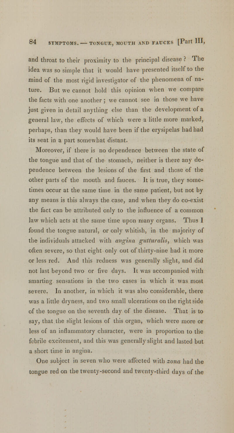 and throat to their proximity to the principal disease ? The idea was so simple that it would have presented itself to the mind of the most rigid investigator of the phenomena of na- ture. But we cannot hold this opinion when we compare the facts with one another ; we cannot see in those we have just given in detail anything else than the development of a general law, the effects of which were a little more marked, perhaps, than they would have been if the erysipelas had had its seat in a part somewhat distant. Moreover, if there is no dependence between the state of the tongue and that of the stomach, neither is there any de- pendence between the lesions of the first and those of the other parts of the mouth and fauces. It is true, they some- times occur at the same time in the same patient, but not by any means is this always the case, and when they do co-exist the fact can be attributed only to the influence of a common law which acts at the same time upon many organs. Thus I found the tongue natural, or only whitish, in the majority of the individuals attacked with angina gutturalis, which was often severe, so that eight only out of thirty-nine had it more or less red. And this redness was generally slight, and did not last beyond two or five days. It was accompanied with smarting sensations in the two cases in which it was most severe. In another, in which it was also considerable, there was a little dryness, and two small ulcerations on the right side of the tongue on the seventh day of the disease. That is to say, that the slight lesions of this organ, which were more or less of an inflammatory character, were in proportion to the febrile excitement, and this was generally slight and lasted but a short time in angina. One subject in seven who were affected with zona had the tongue red on the twenty-second and twenty-third days of the