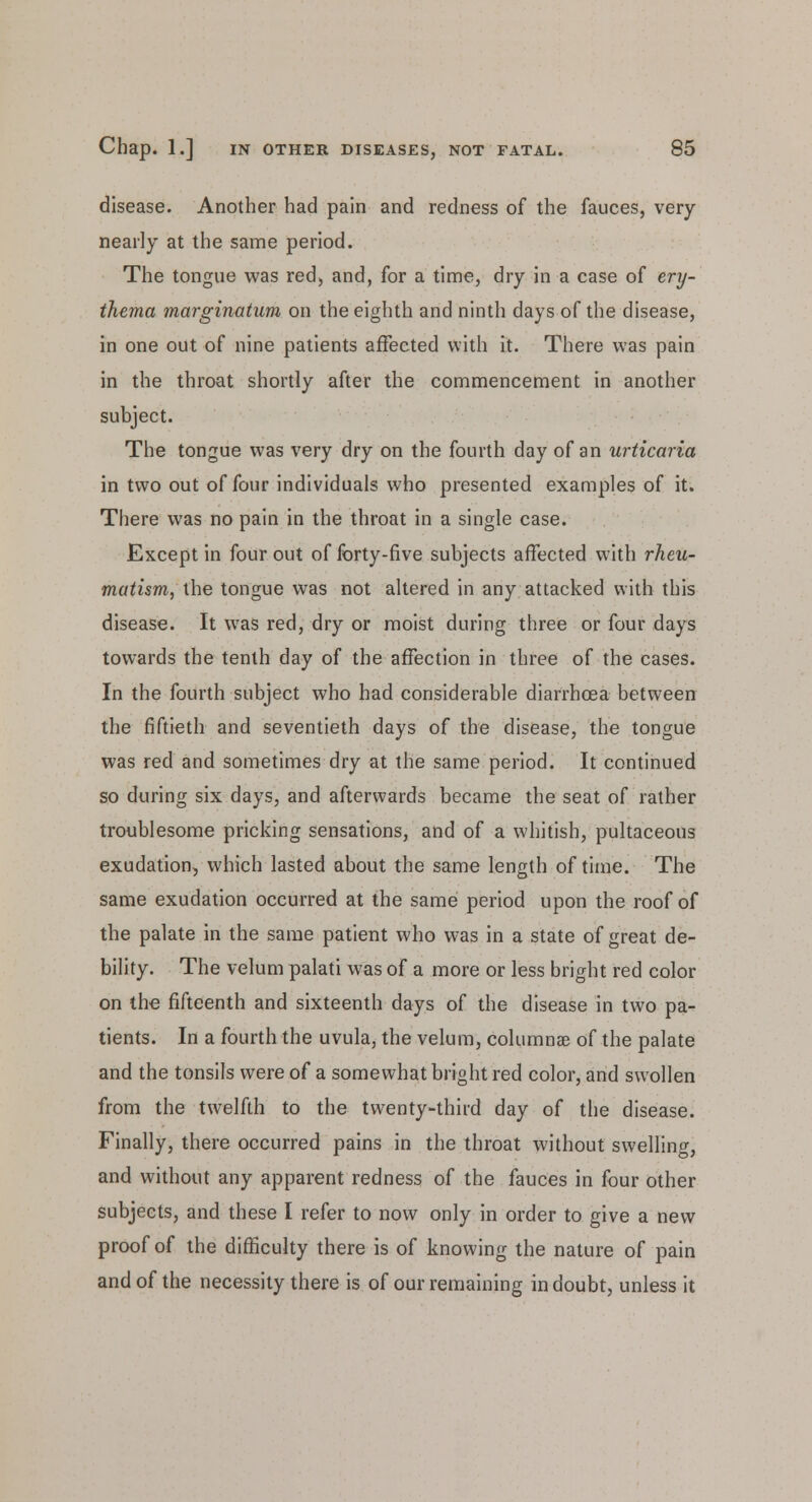 disease. Another had pain and redness of the fauces, very nearly at the same period. The tongue was red, and, for a time, dry in a case of ery- thema marginatum on the eighth and ninth days of the disease, in one out of nine patients affected with it. There was pain in the throat shortly after the commencement in another subject. The tongue was very dry on the fourth day of an urticaria in two out of four individuals who presented examples of it. There was no pain in the throat in a single case. Except in four out of forty-five subjects affected with rheu- matism, the tongue was not altered in any attacked with this disease. It was red, dry or moist during three or four days towards the tenth day of the affection in three of the cases. In the fourth subject who had considerable diarrhoea between the fiftieth and seventieth days of the disease, the tongue was red and sometimes dry at the same period. It continued so during six days, and afterwards became the seat of rather troublesome pricking sensations, and of a whitish, pultaceous exudation, which lasted about the same length of time. The same exudation occurred at the same period upon the roof of the palate in the same patient who was in a state of great de- bility. The velum palati was of a more or less bright red color on the fifteenth and sixteenth days of the disease in two pa- tients. In a fourth the uvula, the velum, columnar of the palate and the tonsils were of a somewhat bright red color, and swollen from the twelfth to the twenty-third day of the disease. Finally, there occurred pains in the throat without swelling, and without any apparent redness of the fauces in four other subjects, and these I refer to now only in order to give a new proof of the difficulty there is of knowing the nature of pain and of the necessity there is of our remaining in doubt, unless it