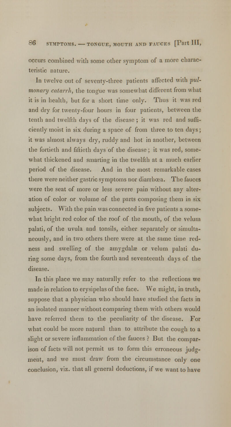 occurs combined with some other symptom of a more charac- teristic nature. In twelve out of seventy-three patients affected with pul- monary catarrh, the tongue was somewhat different from what it is in health, but for a short time only. Thus it was red and dry for twenty-four hours in four patients, between the tenth and twelfth days of the disease ; it was red and suffi- ciently moist in six during a space of from three to ten days; it was almost always dry, ruddy and hot in another, between the fortieth and fiftieth days of the disease; it was red, some- what thickened and smarting in the twelfth at a much earlier period of the disease. And in the most remarkable cases there were neither gastric symptoms nor diarrhoea. The fauces were the seat of more or less severe pain without any alter- ation of color or volume of the parts composing them in six subjects. With the pain was connected in five patients a some- what bright red color of the roof of the mouth, of the velum palati, of the uvula and tonsils, either separately or simulta- neously, and in two others there were at the same time red- ness and swelling of the amygdala? or velum palati du- ring some days, from the fourth and seventeenth days of the disease. In this place we may naturally refer to the reflections we made in relation to erysipelas of the face. We might, in truth, suppose that a physician who should have studied the facts in an isolated manner without comparing them with others would have referred them to the peculiarity of the disease. For what could be more natural than to attribute the cough to a slight or severe inflammation of the fauces ? But the compar- ison of facts will not permit us to form this erroneous judg- ment, and we must draw from the circumstance only one conclusion, viz. that all general deductions, if we want to have