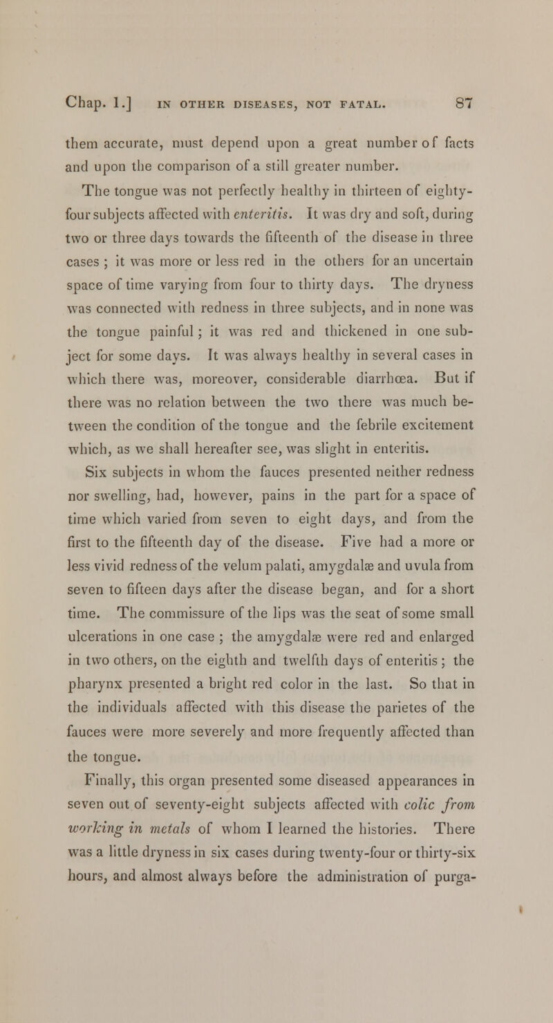 them accurate, must depend upon a great number of facts and upon the comparison of a still greater number. The tongue was not perfectly healthy in thirteen of eighty- four subjects affected with enteritis. It was dry and soft, during two or three days towards the fifteenth of the disease in three cases ; it was more or less red in the others for an uncertain space of time varying from four to thirty days. The dryness was connected with redness in three subjects, and in none was the tongue painful; it was red and thickened in one sub- ject for some days. It was always healthy in several cases in which there was, moreover, considerable diarrhoea. But if there was no relation between the two there was much be- tween the condition of the tongue and the febrile excitement which, as we shall hereafter see, was slight in enteritis. Six subjects in whom the fauces presented neither redness nor swelling, had, however, pains in the part for a space of time which varied from seven to eight days, and from the first to the fifteenth day of the disease. Five had a more or less vivid redness of the velum palati, amygdalae and uvula from seven to fifteen days after the disease began, and for a short time. The commissure of the lips was the seat of some small ulcerations in one case ; the amygdalae were red and enlarged in two others, on the eighth and twelfth days of enteritis ; the pharynx presented a bright red color in the last. So that in the individuals affected with this disease the parietes of the fauces were more severely and more frequently affected than the tongue. Finally, this organ presented some diseased appearances in seven out of seventy-eight subjects affected with colic from working in metals of whom I learned the histories. There was a little dryness in six cases during twenty-four or thirty-six hours, and almost always before the administration of purga-