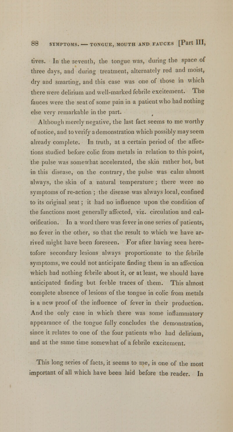 tives. In the seventh, the tongue was, during the space of three days, and during treatment, alternately red and moist, dry and smarting, and this case was one of those in which there were delirium and well-marked febrile excitement. The fauces were the seat of some pain in a patient who had nothing else very remarkable in the part. Although merely negative, the last fact seems to me worthy of notice, and to verify a demonstration which possibly may seem already complete. In truth, at a certain period of the affec- tions studied before colic from metals in relation to this point, the pulse was somewhat accelerated, the skin rather hot, but in this disease, on the contrary, the pulse was calm almost always, the skin of a natural temperature ; there were no symptoms of re-action ; the disease was always local, confined to its original seat; it had no influence upon the condition of the functions most generally affected, viz. circulation and cal- orification. In a word there was fever in one series of patients, no fever in the other, so that the result to which we have ar- rived miirht have been foreseen. For after having seen here- tofore secondary lesions always proportionate to the febrile symptoms, we could not anticipate finding them in an affection which had nothing febrile about it, or at least, we should have anticipated finding but feeble traces of them. This almost complete absence of lesions of the tongue in colic from metals is a new proof of the influence of fever in their production. And the only case in which there was some inflammatory appearance of the tongue fully concludes the demonstration, since it relates to one of the four patients who had delirium, and at the same time somewhat of a febrile excitement. This long series of facts, it seems to me, is one of the most important of all which have been laid before the reader. In
