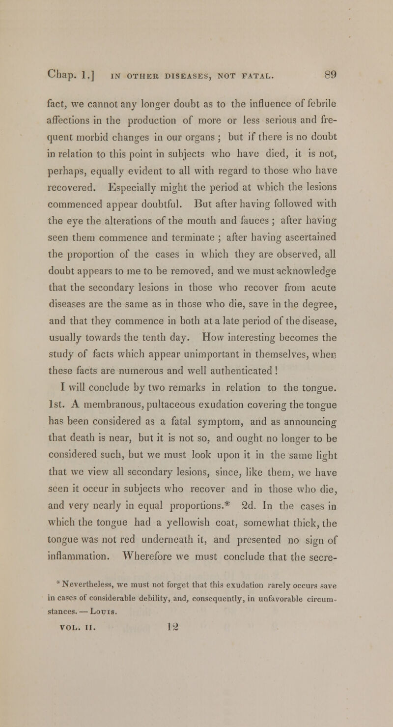 fact, we cannot any longer doubt as to the influence of febrile affections in the production of more or less serious and fre- quent morbid changes in our organs ; but if there is no doubt in relation to this point in subjects who have died, it is not, perhaps, equally evident to all with regard to those who have recovered. Especially might the period at which the lesions commenced appear doubtful. But after having followed with the eye the alterations of the mouth and fauces ; after having seen them commence and terminate ; after having ascertained the proportion of the cases in which they are observed, all doubt appears to me to be removed, and we must acknowledge that the secondary lesions in those who recover from acute diseases are the same as in those who die, save in the degree, and that they commence in both at a late period of the disease, usually towards the tenth day. How interesting becomes the study of facts which appear unimportant in themselves, when these facts are numerous and well authenticated! I will conclude by two remarks in relation to the tongue. 1st. A membranous, pultaceous exudation covering the tongue has been considered as a fatal symptom, and as announcing that death is near, but it is not so, and ought no longer to be considered such, but we must look upon it in the same light that we view all secondary lesions, since, like them, we have seen it occur in subjects who recover and in those who die, and very nearly in equal proportions.* 2d. In the cases in which the tongue had a yellowish coat, somewhat thick, the tongue was not red underneath it, and presented no sign of inflammation. Wherefore we must conclude that the secre- * Nevertheless, we must not forget that this exudation rarely occurs save in cases of considerable debility, and, consequently, in unfavorable circum- stances. — Louis. VOL. II. 12