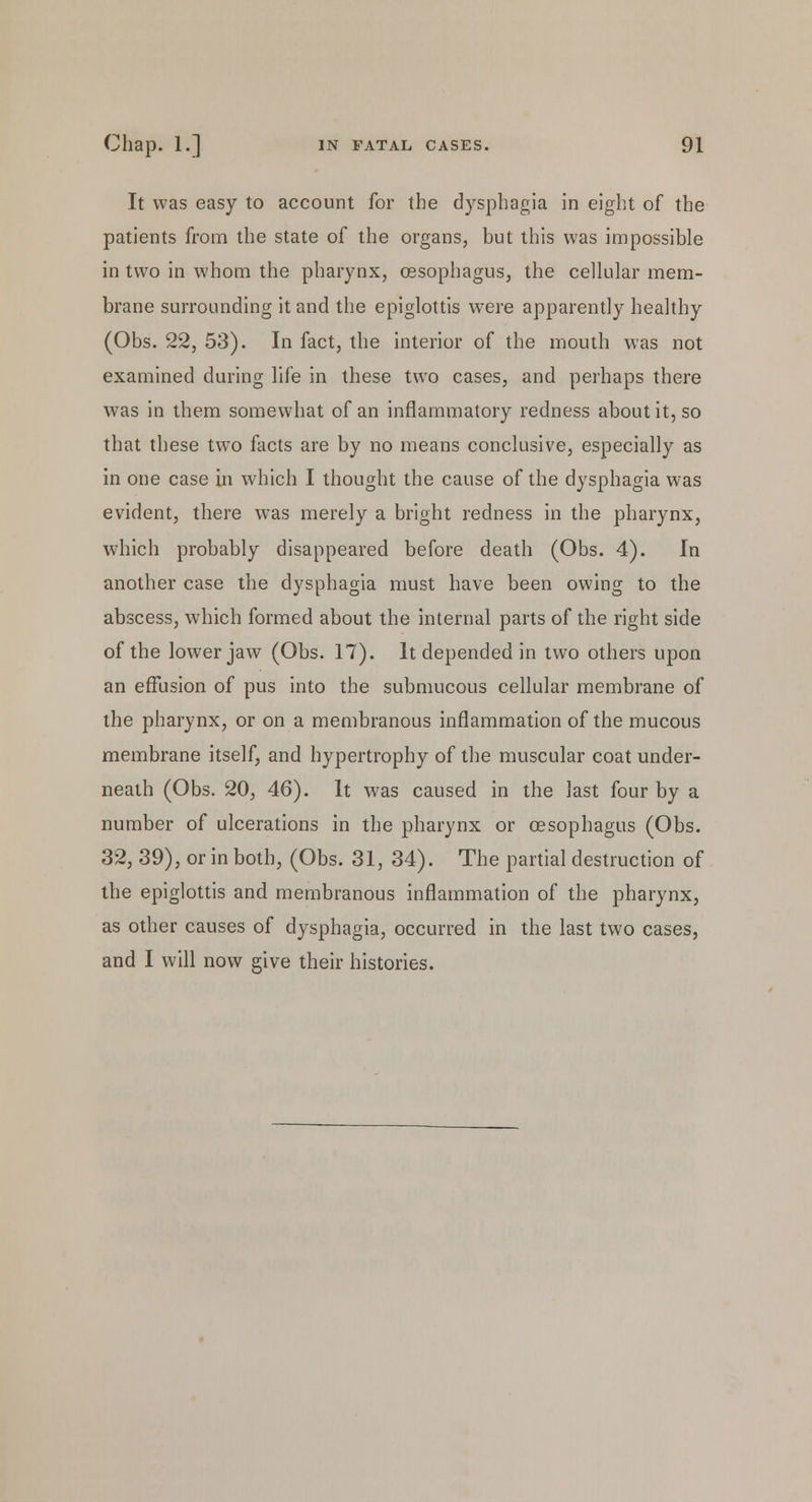 It was easy to account for the dysphagia in eight of the patients from the state of the organs, but this was impossible in two in whom the pharynx, oesophagus, the cellular mem- brane surrounding it and the epiglottis were apparently healthy (Obs. 22, 53). In fact, the interior of the mouth was not examined during life in these two cases, and perhaps there was in them somewhat of an inflammatory redness about it, so that these two facts are by no means conclusive, especially as in one case in which I thought the cause of the dysphagia was evident, there was merely a bright redness in the pharynx, which probably disappeared before death (Obs. 4). In another case the dysphagia must have been owing to the abscess, which formed about the internal parts of the right side of the lower jaw (Obs. 17). It depended in two others upon an effusion of pus into the submucous cellular membrane of the pharynx, or on a membranous inflammation of the mucous membrane itself, and hypertrophy of the muscular coat under- neath (Obs. 20, 46). It was caused in the last four by a number of ulcerations in the pharynx or oesophagus (Obs. 32, 39), or in both, (Obs. 31, 34). The partial destruction of the epiglottis and membranous inflammation of the pharynx, as other causes of dysphagia, occurred in the last two cases, and I will now give their histories.