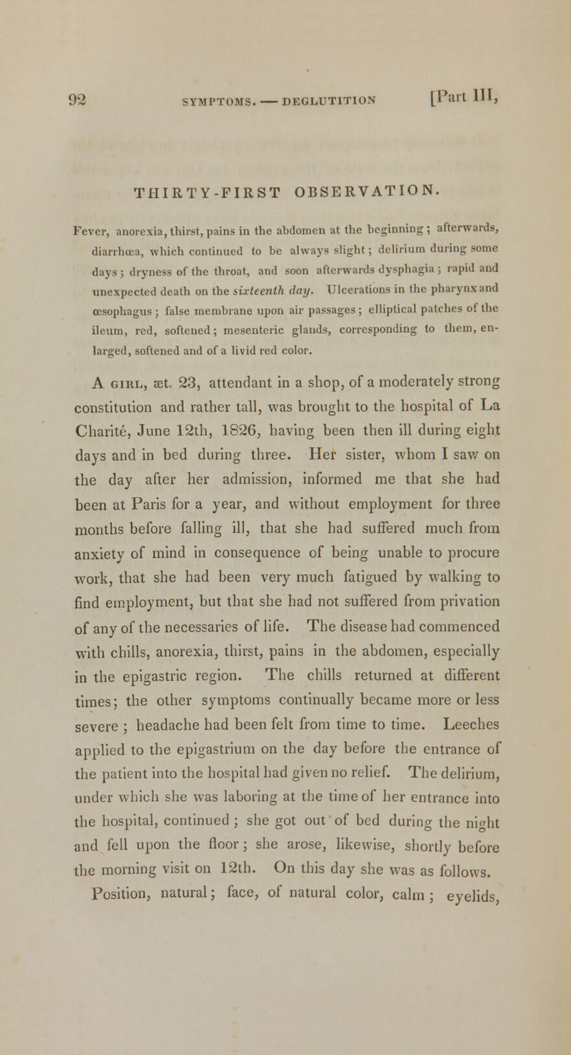 THIRTY-FIRST OBSERVATION. Fever, anorexia, thirst, pains in the ahdomen at the beginning; afterwards, diarrhoea, which continued to be always slight; delirium during some days ; dryness of the throat, and soon afterwards dysphagia ; rapid and unexpected death on the sixteenth day. Ulcerations in the pharynx and oesophagus ; false membrane upon air passages ; elliptical patches of the ileum, red, softened; mesenteric glands, corresponding to them, en- larged, softened and of a livid red color. A girl, set. 23, attendant in a shop, of a moderately strong constitution and rather tall, was brought to the hospital of La Charite, June 12th, 1826, having been then ill during eight days and in bed during three. Her sister, whom I saw on the day after her admission, informed me that she had been at Paris for a year, and without employment for three months before falling ill, that she had suffered much from anxiety of mind in consequence of being unable to procure work, that she had been very much fatigued by walking to find employment, but that she had not suffered from privation of any of the necessaries of life. The disease had commenced with chills, anorexia, thirst, pains in the abdomen, especially in the epigastric region. The chills returned at different times; the other symptoms continually became more or less severe ; headache had been felt from time to time. Leeches applied to the epigastrium on the day before the entrance of the patient into the hospital had given no relief. The delirium, under which she was laboring at the time of her entrance into the hospital, continued ; she got out of bed during the niht and fell upon the floor; she arose, likewise, shortly before the morning visit on 12th. On this day she was as follows. Position, natural; face, of natural color, calm ; eyelids,