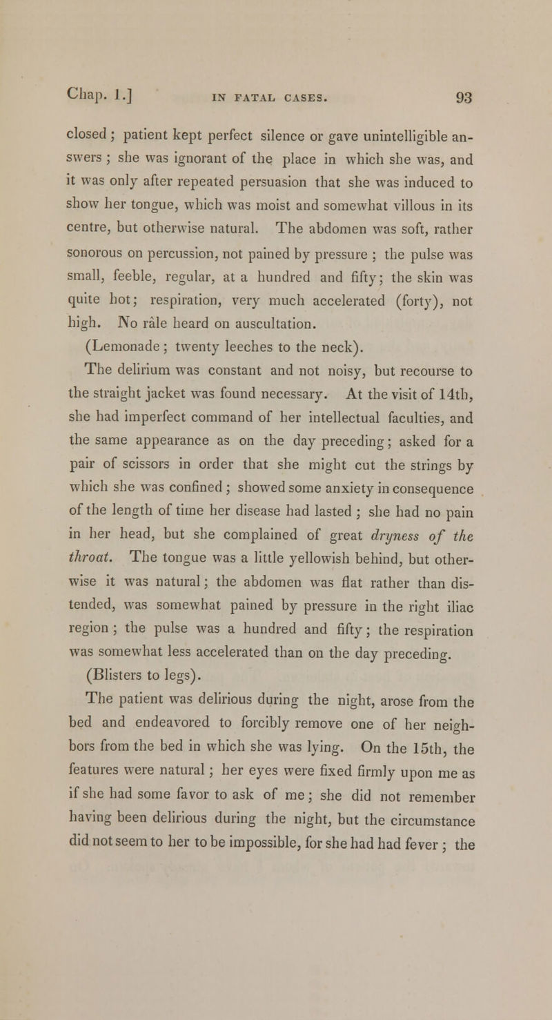 closed ; patient kept perfect silence or gave unintelligible an- swers ; she was ignorant of the place in which she was, and it was only after repeated persuasion that she was induced to show her tongue, which was moist and somewhat villous in its centre, but otherwise natural. The abdomen was soft, rather sonorous on percussion, not pained by pressure ; the pulse was small, feeble, regular, at a hundred and fifty; the skin was quite hot; respiration, very much accelerated (forty), not high. No rale heard on auscultation. (Lemonade; twenty leeches to the neck). The delirium was constant and not noisy, but recourse to the straight jacket was found necessary. At the visit of 14th, she had imperfect command of her intellectual faculties, and the same appearance as on the day preceding; asked for a pair of scissors in order that she might cut the strings by which she was confined ; showed some anxiety inconsequence of the length of time her disease had lasted ; she had no pain in her head, but she complained of great dryness of the throat. The tongue was a little yellowish behind, but other- wise it was natural; the abdomen was flat rather than dis- tended, was somewhat pained by pressure in the right iliac region ; the pulse was a hundred and fifty; the respiration was somewhat less accelerated than on the day preceding. (Blisters to legs). The patient was delirious during the night, arose from the bed and endeavored to forcibly remove one of her neigh- bors from the bed in which she was lying. On the 15th, the features were natural; her eyes were fixed firmly upon me as if she had some favor to ask of me; she did not remember having been delirious during the night, but the circumstance did not seem to her to be impossible, for she had had fever ; the
