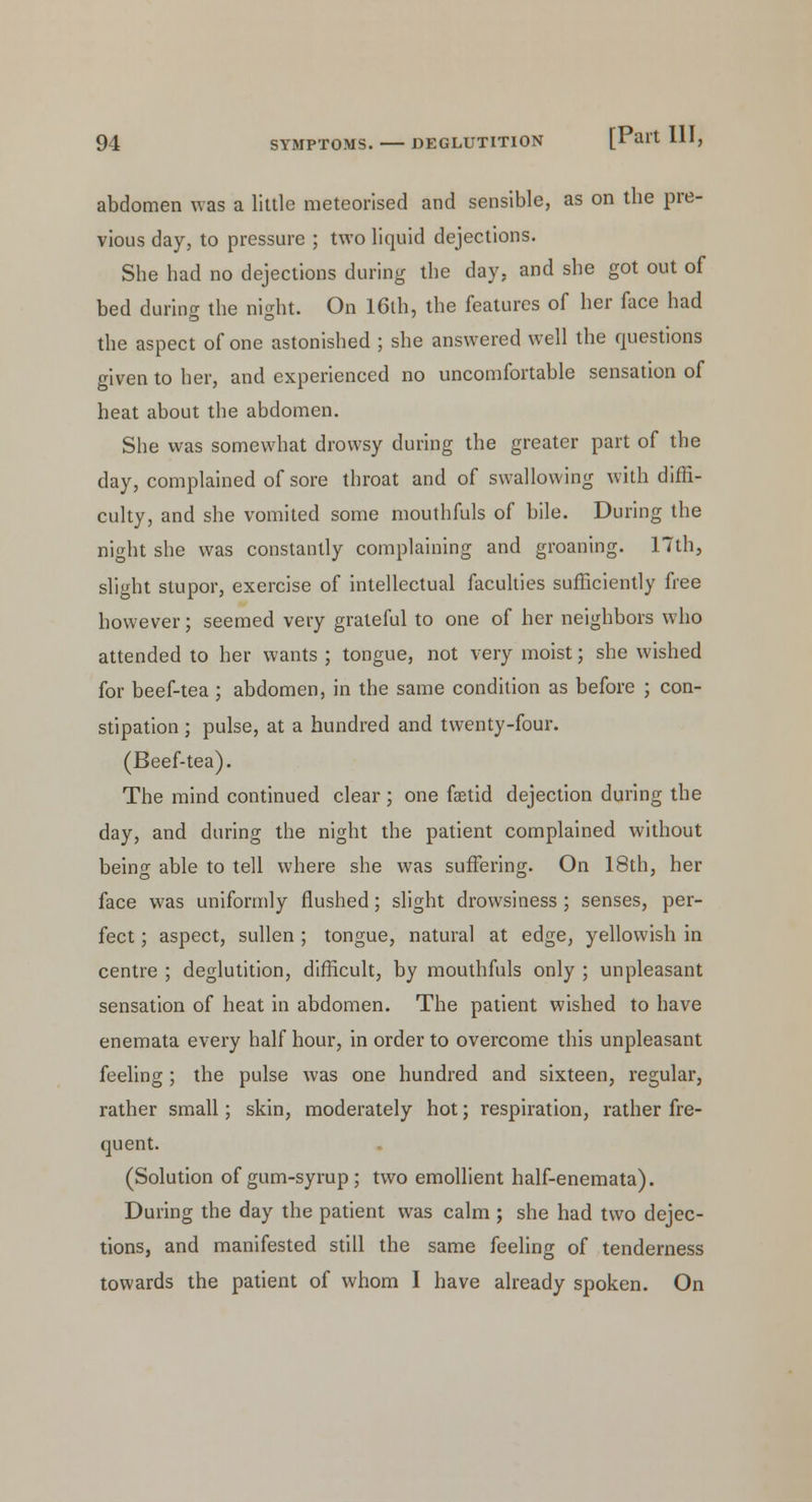 abdomen was a little meteorised and sensible, as on the pre- vious day, to pressure ; two liquid dejections. She had no dejections during the day, and she got out of bed during the night. On 16th, the features of her face had the aspect of one astonished ; she answered well the questions given to her, and experienced no uncomfortable sensation of heat about the abdomen. She was somewhat drowsy during the greater part of the day, complained of sore throat and of swallowing with diffi- culty, and she vomited some mouthfuls of bile. During the night she was constantly complaining and groaning. 17th, slight stupor, exercise of intellectual faculties sufficiently free however; seemed very grateful to one of her neighbors who attended to her wants ; tongue, not very moist; she wished for beef-tea ; abdomen, in the same condition as before ; con- stipation ; pulse, at a hundred and twenty-four. (Beef-tea). The mind continued clear ; one faetid dejection during the day, and during the night the patient complained without being able to tell where she was suffering. On 18th, her face was uniformly flushed; slight drowsiness ; senses, per- fect ; aspect, sullen ; tongue, natural at edge, yellowish in centre ; deglutition, difficult, by mouthfuls only ; unpleasant sensation of heat in abdomen. The patient wished to have enemata every half hour, in order to overcome this unpleasant feeling; the pulse was one hundred and sixteen, regular, rather small; skin, moderately hot; respiration, rather fre- quent. (Solution of gum-syrup; two emollient half-enemata). During the day the patient was calm ; she had two dejec- tions, and manifested still the same feeling of tenderness towards the patient of whom I have already spoken. On