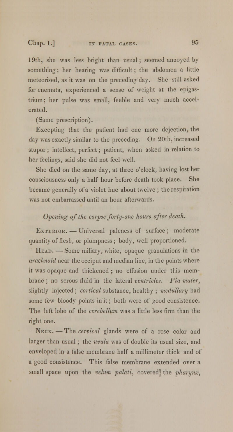 19th, she was less bright than usual; seemed annoyed by something; her hearing was difficult; the abdomen a little meteorised, as it was on the preceding day. She still asked for enemata, experienced a sense of weight at the epigas- trium; her pulse wras small, feeble and very much accel- erated. (Same prescription). Excepting that the patient had one more dejection, the day was exactly similar to the preceding. On 20ih, increased stupor; intellect, perfect; patient, when asked in relation to her feelings, said she did not feel well. She died on the same day, at three o'clock, having lost her consciousness only a half hour before death took place. She became generally of a violet hue about twelve ; the respiration was not embarrassed until an hour afterwards. Opening of the corpse forty-one hours after death. Exterior. — Universal paleness of surface ; moderate quantity of flesh, or plumpness; body, well proportioned. Head. — Some miliary, white, opaque granulations in the arachnoid near the occiput and median line, in the points where it was opaque and thickened ; no effusion under this mem- brane ; no serous fluid in the lateral ventricles. Pia mater, slightly injected ; cortical substance, healthy ; medullary had some few bloody points in it; both were of good consistence. The left lobe of the cerebellum was a little less firm than the right one. Neck.—The cervical glands were of a rose color and larger than usual; the uvula was of double its usual size, and enveloped in a false membrane half a millimeter thick and of a good consistence. This false membrane extended over a small space upon the velum palati, covered] the pharynx,