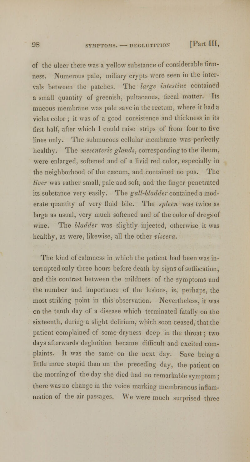 of the ulcer there was a yellow substance of considerable firm- ness. Numerous pale, miliary crypts were seen in the inter- vals between the patches. The large intestine contained a small quantity of greenish, pultaceous, faecal matter. Its mucous membrane was pale save in the rectum, where it had a violet color; it was of a good consistence and thickness in its first half, after which I could raise strips of from four to five lines only. The submucous cellular membrane was perfectly healthy. The mesenteric glands, corresponding to the ileum, were enlarged, softened and of a livid red color, especially in the neighborhood of the caecum, and contained no pus. The liver was rather small, pale and soft, and the finger penetrated its substance very easily. The gall-bladder contained a mod- erate quantity of very fluid bile. The spleen was twice as large as usual, very much softened and of the color of dregs of wine. The bladder was slightly injected, otherwise it was healthy, as were, likewise, all the other viscera. The kind of calmness in which the patient had been was in- terrupted only three hours before death by signs of suffocation, and this contrast between the mildness of the symptoms and the number and importance of the lesions, is, perhaps, the most striking point in this observation. Nevertheless, it was on the tenth day of a disease which terminated fatally on the sixteenth, during a slight delirium, which soon ceased, that the patient complained of some dryness deep in the throat; two days afterwards deglutition became difficult and excited com- plaints. It was the same on the next day. Save bein^ a little more stupid than on the preceding day, the patient on the morning of the day she died had no remarkable symptom ; there was no change in the voice marking membranous inflam- mation of the air passages. We were much surprised three