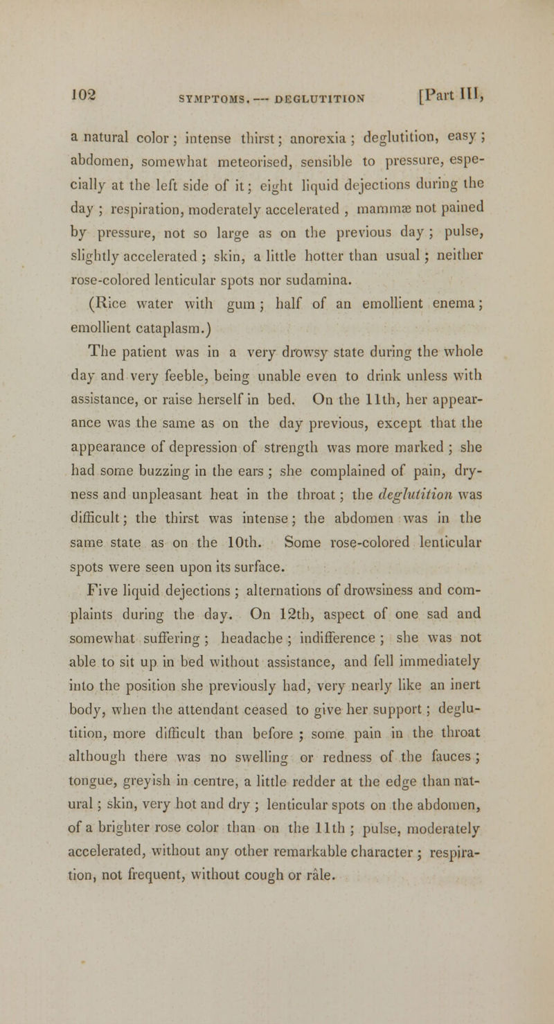 a natural color ; intense thirst; anorexia ; deglutition, easy ; abdomen, somewhat meteorised, sensible to pressure, espe- cially at the left side of it; eight liquid dejections during the day ; respiration, moderately accelerated , mammae not pained by pressure, not so large as on the previous day ; pulse, slightly accelerated ; skin, a little hotter than usual; neither rose-colored lenticular spots nor sudamina. (Rice water with gum; half of an emollient enema; emollient cataplasm.) The patient was in a very drowsy state during the whole day and very feeble, being unable even to drink unless with assistance, or raise herself in bed. On the 11th, her appear- ance was the same as on the day previous, except that the appearance of depression of strength was more marked ; she had some buzzing in the ears ; she complained of pain, dry- ness and unpleasant heat in the throat; the deglutition was difficult; the thirst was intense; the abdomen was in the same state as on the 10th. Some rose-colored lenticular spots were seen upon its surface. Five liquid dejections ; alternations of drowsiness and com- plaints during the day. On 12th, aspect of one sad and somewhat suffering ; headache ; indifference ; she was not able to sit up in bed without assistance, and fell immediately into the position she previously had, very nearly like an inert body, when the attendant ceased to give her support; deglu- tition, more difficult than before ; some pain in the throat although there was no swelling or redness of the fauces ; tongue, greyish in centre, a little redder at the edge than nat- ural ; skin, very hot and dry ; lenticular spots on the abdomen, of a brighter rose color than on the 11th ; pulse, moderately accelerated, without any other remarkable character ; respira- tion, not frequent, without cough or rale.