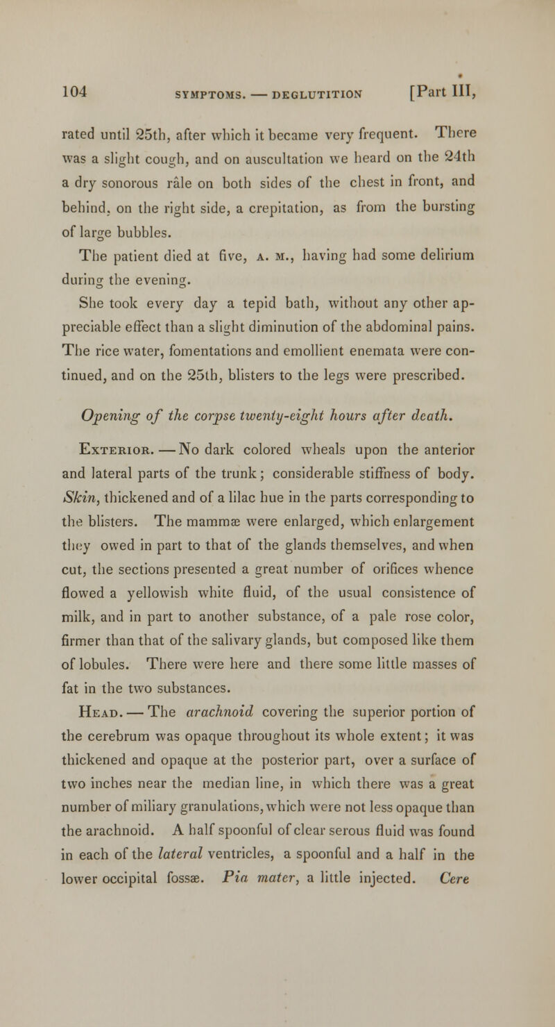 rated until 25th, after which it became very frequent. There was a slight cough, and on auscultation we heard on the 24th a dry sonorous rale on both sides of the chest in front, and behind, on the right side, a crepitation, as from the bursting of large bubbles. The patient died at five, a. m., having had some delirium during the evening. She took every day a tepid bath, without any other ap- preciable effect than a slight diminution of the abdominal pains. The rice water, fomentations and emollient enemata were con- tinued, and on the 25th, blisters to the legs were prescribed. Opening of the corpse twenty-eight hours after death. Exterior.—No dark colored wheals upon the anterior and lateral parts of the trunk; considerable stiffness of body. Skin, thickened and of a lilac hue in the parts corresponding to the blisters. The mammas were enlarged, which enlargement they owed in part to that of the glands themselves, and when cut, the sections presented a great number of orifices whence flowed a yellowish white fluid, of the usual consistence of milk, and in part to another substance, of a pale rose color, firmer than that of the salivary glands, but composed like them of lobules. There were here and there some little masses of fat in the two substances. Head. — The arachnoid covering the superior portion of the cerebrum was opaque throughout its whole extent; it was thickened and opaque at the posterior part, over a surface of two inches near the median line, in which there was a great number of miliary granulations, which were not less opaque than the arachnoid. A half spoonful of clear serous fluid was found in each of the lateral ventricles, a spoonful and a half in the lower occipital fossae. Pia mater, a little injected. Cere