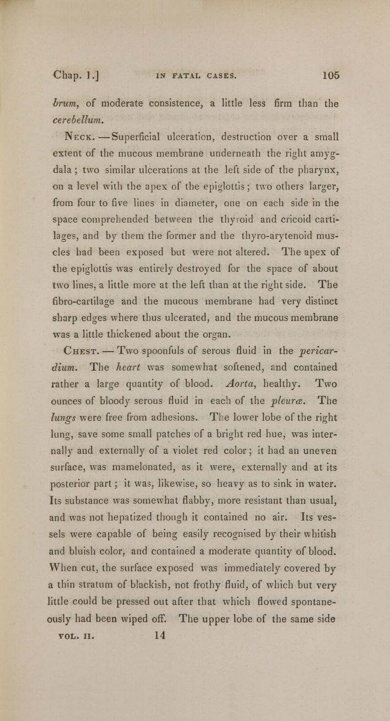 brum, of moderate consistence, a little less firm than the cerebellum. Neck.—Superficial ulceration, destruction over a small extent of the mucous membrane underneath the right amyg- dala ; two similar ulcerations at the left side of the pharynx, on a level with the apex of the epiglottis; two others larger, from four to five lines in diameter, one on each side in the space comprehended between the thyroid and cricoid carti- lages, and by them the former and the thyro-arytenoid mus- cles had been exposed but were not altered. The apex of the epiglottis was entirely destroyed for the space of about two lines, a little more at the left than at the right side. The fibro-cartilage and the mucous membrane had very distinct sharp edges where thus ulcerated, and the mucous membrane was a little thickened about the organ. Chest. — Two spoonfuls of serous fluid in the pericar- dium. The heart was somewhat softened, and contained rather a large quantity of blood. Aorta, healthy. Two ounces of bloody serous fluid in each of the pleura. The lungs were free from adhesions. The lower lobe of the right lung, save some small patches of a bright red hue, was inter- nally and externally of a violet red color; it had an uneven surface, was mamelonated, as it were, externally and at its posterior part; it was, likewise, so heavy as to sink in water. Its substance was somewhat flabby, more resistant than usual, and was not hepatized though it contained no air. Its ves- sels were capable of being easily recognised by their whitish and bluish color, and contained a moderate quantity of blood. When cut, the surface exposed was immediately covered by a thin stratum of blackish, not frothy fluid, of which but very little could be pressed out after that which flowed spontane- ously had been wiped off. The upper lobe of the same side VOL. II. 14