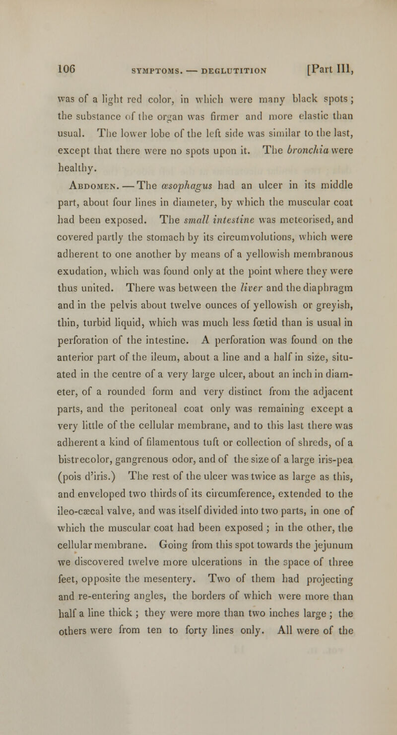 was of a light red color, in which were mnny black spots ; the substance of the organ was firmer and more elastic than usual. The lower lobe of the left side was similar to the last, except that there were no spots upon it. The bronchia were healthy. Abdomen.—The {esophagus had an ulcer in its middle part, about four lines in diameter, by which the muscular coat had been exposed. The small intestine was meteorised, and covered partly the stomach by its circumvolutions, which were adherent to one another by means of a yellowish membranous exudation, which was found only at the point where they were thus united. There was between the liver and the diaphragm and in the pelvis about twelve ounces of yellowish or greyish, thin, turbid liquid, which was much less foetid than is usual in perforation of the intestine. A perforation was found on the anterior part of the ileum, about a line and a half in size, situ- ated in the centre of a very large ulcer, about an inch in diam- eter, of a rounded form and very distinct from the adjacent parts, and the peritoneal coat only was remaining except a very little of the cellular membrane, and to this last there was adherent a kind of filamentous tuft or collection of shreds, of a bistrecolor, gangrenous odor, and of the size of a large iris-pea (pois d'iris.) The rest of the ulcer was twice as large as this, and enveloped two thirds of its circumference, extended to the ileo-caecal valve, and was itself divided into two parts, in one of which the muscular coat had been exposed ; in the other, the cellular membrane. Going from this spot towards the jejunum we discovered twelve more ulcerations in the space of three feet, opposite the mesentery. Two of them had projecting and re-entering angles, the borders of which were more than half a line thick ; they were more than two inches large ; the others were from ten to forty lines only. All were of the