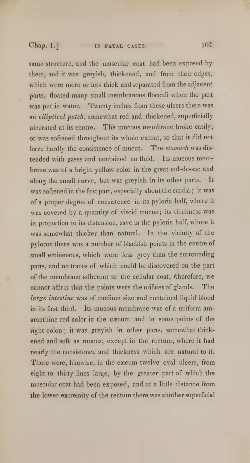 same structure, and the muscular coat had been exposed by them, and it was greyish, thickened, and from their edges, which were more or less thick and separated from the adjacent parts, floated many small membranous flocculi when the part was put in water. Twenty inches from these ulcers there was an elliptical patch, somewhat red and thickened, superficially ulcerated at its centre. The mucous membrane broke easily, or was softened throughout its whole extent, so that it did not have hardly the consistence of mucus. The stomach was dis- tended with gases and contained no fluid. Its mucous mem- brane was of a bright yellow color in the great cul-de-sac and along the small curve, but was greyish in its other parts. It was softened in the first part, especially about the cardia ; it was of a proper degree of consistence in its pyloric half, where it was covered by a quantity of viscid mucus; its thickness was in proportion to its distension, save in the pyloric half, where it was somewhat thicker than natural. In the vicinity of the pylorus there was a number of blackish points in the centre of small eminences, which were less grey than the surrounding parts, and no traces of which could be discovered on the part of the membrane adherent to the cellular coat, /therefore, we cannot affirm that the points were the orifices of glands. The large intestine was of medium size and contained liquid blood in its first third. Its mucous membrane was of a uniform am- aranthine red color in the caecum and in some points of the right colon ; it was greyish in other parts, somewhat thick- ened and soft as mucus, except in the rectum, where it had nearly the consistence and thickness which are natural to it. There were, likewise, in the caecum twelve oval ulcers, from eight to thirty lines large, by the greater part of which the muscular coat had been exposed, and at a little distance from the lower extremity of the rectum there was another superficial