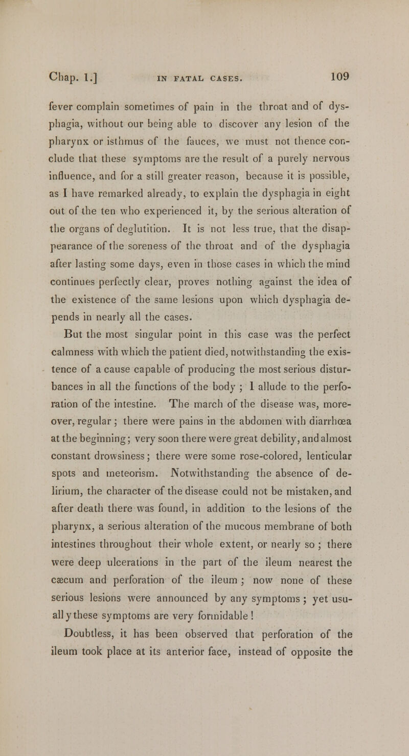 fever complain sometimes of pain in the throat and of dys- phagia, without our being able to discover any lesion of the pharynx or isthmus of the fauces, we must not thence con- clude that these symptoms are the result of a purely nervous influence, and for a still greater reason, because it is possible, as I have remarked already, to explain the dysphagia in eight out of the ten who experienced it, by the serious alteration of the organs of deglutition. It is not less true, that the disap- pearance of the soreness of the throat and of the dysphagia after lasting some days, even in those cases in which the mind continues perfectly clear, proves nothing against the idea of the existence of the same lesions upon which dysphagia de- pends in nearly all the cases. But the most singular point in this case was the perfect calmness with which the patient died, notwithstanding the exis- tence of a cause capable of producing the most serious distur- bances in all the functions of the body ; 1 allude to the perfo- ration of the intestine. The march of the disease was, more- over, regular; there were pains in the abdomen with diarrhoea at the beginning; very soon there were great debility, and almost constant drowsiness; there were some rose-colored, lenticular spots and meteorism. Notwithstanding the absence of de- lirium, the character of the disease could not be mistaken, and after death there was found, in addition to the lesions of the pharynx, a serious alteration of the mucous membrane of both intestines throughout their whole extent, or nearly so ; there were deep ulcerations in the part of the ileum nearest the caecum and perforation of the ileum ; now none of these serious lesions were announced by any symptoms ; yet usu- ally these symptoms are very formidable ! Doubtless, it has been observed that perforation of the ileum took place at its anterior face, instead of opposite the