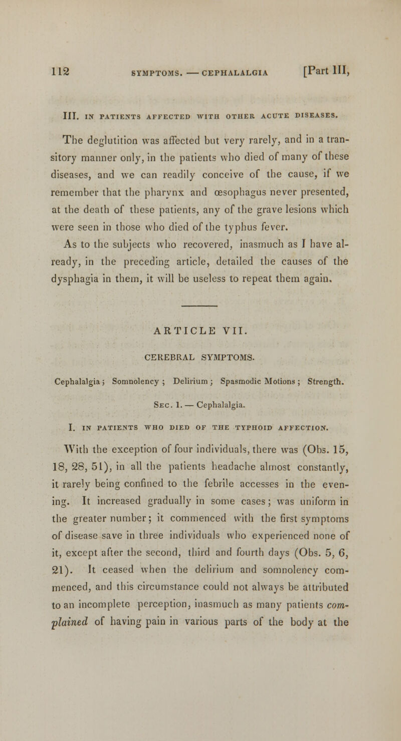 III. IX PATIENTS AFFECTED WITH OTHER ACUTE DISEASES. The deglutition was affected but very rarely, and in a tran- sitory manner only, in the patients who died of many of these diseases, and we can readily conceive of the cause, if we remember that the pharynx and oesophagus never presented, at the death of these patients, any of the grave lesions which were seen in those who died of the typhus fever. As to the subjects who recovered, inasmuch as I have al- ready, in the preceding article, detailed the causes of the dysphagia in them, it will be useless to repeat them again. ARTICLE VII. CEREBRAL SYMPTOMS. Cephalalgia; Somnolency ; Delirium ; Spasmodic Motions ; Strength. Sec. 1. — Cephalalgia. I. IN PATIENTS WHO DIED OF THE TYPHOID AFFECTION. With the exception of four individuals, there was (Obs. 15, 18, 28, 51), in all the patients headache almost constantly, it rarely being confined to the febrile accesses in the even- ing. It increased gradually in some cases; was uniform in the greater number; it commenced with the first symptoms of disease save in three individuals who experienced none of it, except after the second, third and fourth days (Obs. 5, 6, 21). It ceased when the delirium and somnolency com- menced, and this circumstance could not always be attributed to an incomplete perception, inasmuch as many patients com- plained of having pain in various parts of the body at the