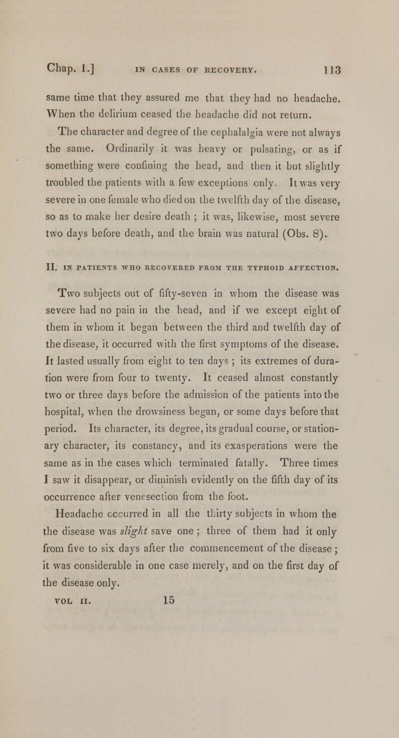 same time that they assured me that they had no headache. When the delirium ceased the headache did not return. The character and degree of the cephalalgia were not always the same. Ordinarily it was heavy or pulsating, or as if something were confining the head, and then it but slightly troubled the patients with a few exceptions only. It was very severe in one female who died on the twelfth day of the disease, so as to make her desire death ; it was, likewise, most severe two days before death, and the brain was natural (Obs. 8). II. IN PATIENTS WHO RECOVERED FROM THE TYPHOID AFFECTION. Two subjects out of fifty-seven in whom the disease was severe had no pain in the head, and if we except eight of them in whom it began between the third and twelfth day of the disease, it occurred with the first symptoms of the disease. It lasted usually from eight to ten days; its extremes of dura- tion were from four to twenty. It ceased almost constantly two or three days before the admission of the patients into the hospital, when the drowsiness began, or some days before that period. Its character, its degree, its gradual course, or station- ary character, its constancy, and its exasperations were the same as in the cases which terminated fatally. Three times I saw it disappear, or diminish evidently on the fifth day of its occurrence after venesection from the foot. Headache occurred in all the thirty subjects in whom the the disease was slight save one; three of them had it only from five to six days after the commencement of the disease; it was considerable in one case merely, and on the first day of the disease only. VOL II. 15