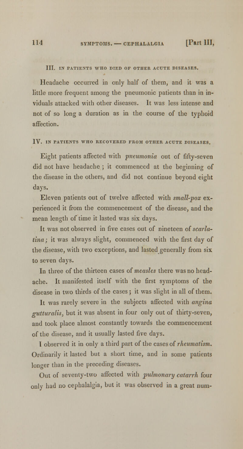 III. IN PATIENTS WHO DIED OF OTHER ACUTE DISEASES. Headache occurred in only half of them, and it was a little more frequent among the pneumonic patients than in in- viduals attacked with other diseases. It was less intense and not of so long a duration as in the course of the typhoid affection. IV. IN PATIENTS WHO RECOVERED FROM OTHER ACUTE DISEASES. Eight patients affected with pneumonia out of fifty-seven did not have headache ; it commenced at the beginning of the disease in the others, and did not continue beyond eight days. Eleven patients out of twelve affected with small-pox ex- perienced it from the commencement of the disease, and the mean length of time it lasted was six days. It was not observed in five cases out of nineteen of scarla- tina; it was always slight, commenced with the first day of the disease, with two exceptions, and lasted generally from six to seven days. In three of the thirteen cases of measles there was no head- ache. It manifested itself with the first symptoms of the disease in two thirds of the cases; it was slight in all of them. It was rarely severe in the subjects affected with angina gutturalis, but it was absent in four only out of thirty-seven, and took place almost constantly towards the commencement of the disease, and it usually lasted five days. I observed it in only a third part of the cases of rheumatism. Ordinarily it lasted but a short time, and in some patients longer than in the preceding diseases. Out of seventy-two affected with pulmonary catarrh four only had no cephalalgia, but it was observed in a great num-