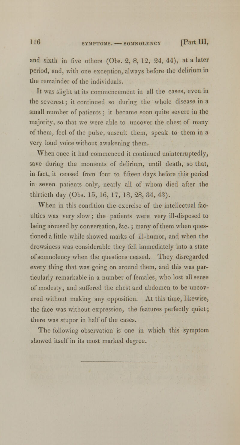 and sixth in five others (Obs. 2, 8, 12, 24, 44), at a later period, and, with one exception, always before the delirium in the remainder of the individuals. It was slight at its commencement in all the cases, even in the severest; it continued so during the whole disease in a small number of patients ; it became soon quite severe in the majority, so that we were able to uncover the chest of many of them, feel of the pulse, auscult them, speak to them in a very loud voice without awakening them. When once it had commenced it continued uninterruptedly, save during the moments of delirium, until death, so that, in fact, it ceased from four to fifteen days before this period in seven patients only, nearly all of whom died after the thirtieth day (Obs. 15, 16, 17, 18, 28, 34, 43). When in this condition the exercise of the intellectual fac- ulties was very slow; the patients were very ill-disposed to being aroused by conversation, &c.; many of them when ques- tioned a little while showed marks of ill-humor, and when the drowsiness was considerable they fell immediately into a state of somnolency when the questions ceased. They disregarded every thing that was going on around them, and this was par- ticularly remarkable in a number of females, who lost all sense of modesty, and suffered the chest and abdomen to be uncov- ered without making any opposition. At this time, likewise, the face was without expression, the features perfectly quiet; there was stupor in half of the cases. The following observation is one in which this symptom showed itself in its most marked degree.