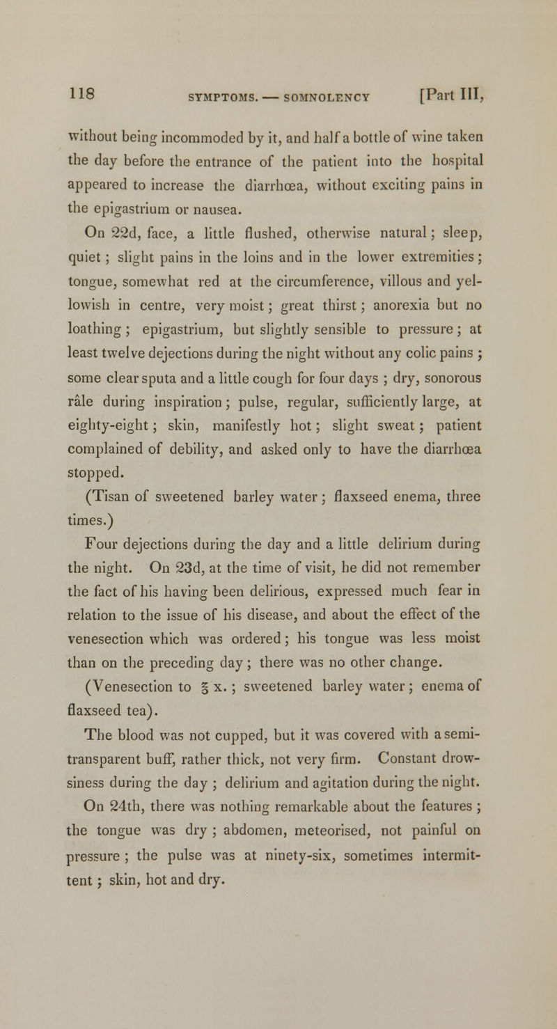 without being incommoded by it, and half a bottle of wine taken the day before the entrance of the patient into the hospital appeared to increase the diarrhoea, without exciting pains in the epigastrium or nausea. On 22d, face, a little flushed, otherwise natural; sleep, quiet; slight pains in the loins and in the lower extremities; tongue, somewhat red at the circumference, villous and yel- lowish in centre, very moist; great thirst; anorexia but no loathing ; epigastrium, but slightly sensible to pressure; at least twelve dejections during the night without any colic pains j some clear sputa and a little cough for four days ; dry, sonorous rale during inspiration; pulse, regular, sufficiently large, at eighty-eight; skin, manifestly hot; slight sweat; patient complained of debility, and asked only to have the diarrhoea stopped. (Tisan of sweetened barley water; flaxseed enema, three times.) Four dejections during the day and a little delirium during the night. On 23d, at the time of visit, he did not remember the fact of his having been delirious, expressed much fear in relation to the issue of his disease, and about the effect of the venesection which was ordered; his tongue was less moist than on the preceding day; there was no other change. (Venesection to § x.; sweetened barley water ; enema of flaxseed tea). The blood was not cupped, but it was covered with a semi- transparent buff, rather thick, not very firm. Constant drow- siness during the day ; delirium and agitation during the night. On 24th, there was nothing remarkable about the features ; the tongue was dry ; abdomen, meteorised, not painful on pressure ; the pulse was at ninety-six, sometimes intermit- tent ; skin, hot and dry.