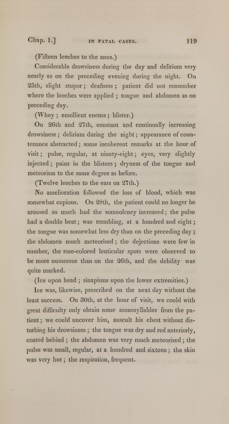 (Fifteen leeches to the anus.) Considerable drowsiness during the day and delirium very nearly as on the preceding evening during the night. On 25th, slight stupor; deafness ; patient did not remember where the leeches were applied ; tongue and abdomen as on preceding day. (Whey ; emollient enema ; blister.) On 26th and 27th, constant and continually increasing drowsiness; delirium during the night; appearance of coun- tenance abstracted; some incoherent remarks at the hour of visit; pulse, regular, at ninety-eight; eyes, very slightly injected ; pains in the blisters; dryness of the tongue and meteorism to the same degree as before. (Twelve leeches to the ears on 27th.) No amelioration followed the loss of blood, which was somewhat copious. On 28th, the patient could no longer be aroused so much had the somnolency increased; the pulse had a double beat; was trembling, at a hundred and eight; the tongue was somewhat less dry than on the preceding day ; the abdomen much meteorised ; the dejections were few in number, the rose-colored lenticular spots were observed to be more numerous than on the 26th, and the debility was quite marked. (Ice upon head ; sinapisms upon the lower extremities.) Ice was, likewise, prescribed on the next day without the least success. On 30th, at the hour of visit, we could with great difficulty only obtain some monosyllables from the pa- tient ; we could uncover him, auscult his chest without dis- turbing his drowsiness ; the tongue was dry and red anteriorly, coated behind ; the abdomen was very much meteorised; the pulse was small, regular, at a hundred and sixteen; the skin was very hot; the respiration, frequent.