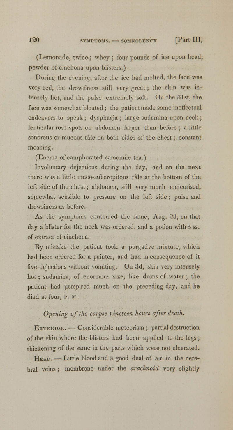 (Lemonade, twice; whey ; four pounds of ice upon head; powder of cinchona upon blisters.) During the evening, after the ice had melted, the face was very red, the drowsiness still very great; the skin was in- tensely hot, and the pulse extremely soft. On the 31st, the face was somewhat bloated ; the patient made some ineffectual endeavors to speak ; dysphagia ; large sudamina upon neck; lenticular rose spots on abdomen larger than before ; a little sonorous or mucous rale on both sides of the chest; constant moaning. (Enema of camphorated camomile tea.) Involuntary dejections during the day, and on the next there was a little muco-subcrepitous rale at the bottom of the left side of the chest; abdomen, still very much meteorised, somewhat sensible to pressure on the left side ; pulse and drowsiness as before. As the symptoms continued the same, Aug. 2d, on that day a blister for the neck was ordered, and a potion with 3 ss. of extract of cinchona. By mistake the patient took a purgative mixture, which had been ordered for a painter, and had in consequence of it five dejections without vomiting. On 3d, skin very intensely hot; sudamina, of enormous size, like drops of water ; the patient had perspired much on the preceding day, and he died at four, p. m. Opening of the corpse nineteen hours after death. Exterior. — Considerable meteorism ; partial destruction of the skin where the blisters had been applied to the legs; thickening of the same in the parts which were not ulcerated. Head. — Little blood and a good deal of air in the cere- bral veins; membrane under the arachnoid very slightly