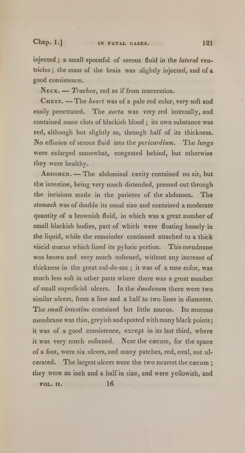 injected ; a small spoonful of serous fluid in the lateral ven- tricles ; the mass of the brain was slightly injected, and of a good consistence. Neck. — Trachea, red as if from maceration. Chest. — The heart was of a pale red color, very soft and easily penetrated. The aorta was very red internally, and contained some clots of blackish blood ; its own substance was red, although but slightly so, through half of its thickness. No effusion of serous fluid into the pericardium. The lungs were enlarged somewhat, congested behind, but otherwise they were healthy. Abdomen. — The abdominal cavity contained no air, but the intestine, being very much distended, pressed out through the incisions made in the parietes of the abdomen. The stomach was of double its usual size and contained a moderate quantity of a brownish fluid, in which was a great number of small blackish bodies, part of which were floating loosely in the liquid, while the remainder continued attached to a thick viscid mucus which lined its pyloric portion. This membrane was brown and very much softened, without any increase of thickness in the great cul-de-sac ; it was of a rose color, was much less soft in other parts where there was a great number of small superficial ulcers. In the duodenum there were two similar ulcers, from a line and a half to two lines in diameter. The small intestine contained but little mucus. Its mucous membrane was thin, greyish and spotted with many black points; it was of a good consistence, except in its last third, where it was very much softened. Near the caecum, for the space of a foot, were six ulcers, and many patches, red, oval, not ul- cerated. The largest ulcers were the two nearest the caecum ; they were an inch and a half in size, and were yellowish, and VOL. II. 16