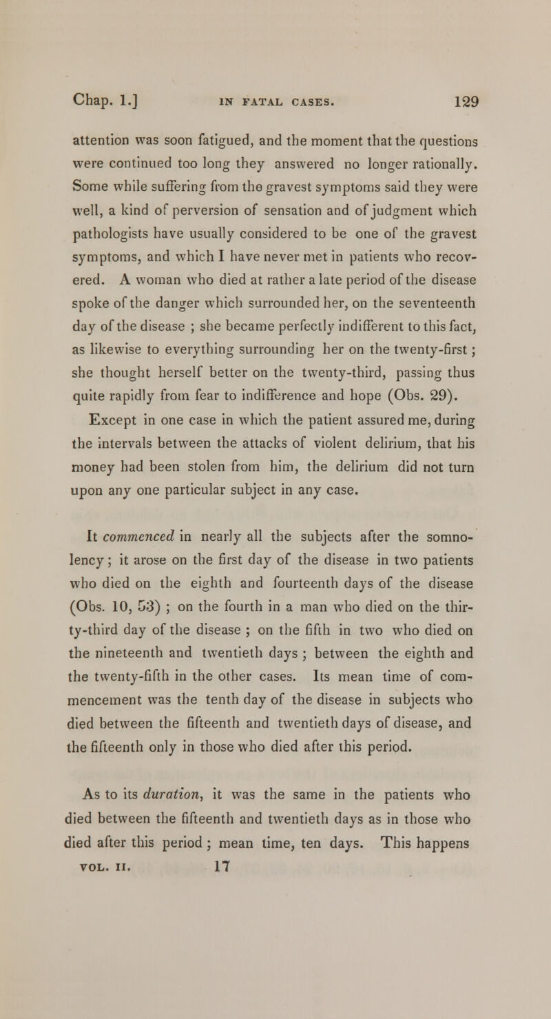 attention was soon fatigued, and the moment that the questions were continued too long they answered no longer rationally. Some while suffering from the gravest symptoms said they were well, a kind of perversion of sensation and of judgment which pathologists have usually considered to be one of the gravest symptoms, and which I have never met in patients who recov- ered. A woman who died at rather a late period of the disease spoke of the danger which surrounded her, on the seventeenth day of the disease ; she became perfectly indifferent to this fact, as likewise to everything surrounding her on the twenty-first; she thought herself better on the twenty-third, passing thus quite rapidly from fear to indifference and hope (Obs. 29). Except in one case in which the patient assured me, during the intervals between the attacks of violent delirium, that his money had been stolen from him, the delirium did not turn upon any one particular subject in any case. It commenced in nearly all the subjects after the somno- lency ; it arose on the first day of the disease in two patients who died on the eighth and fourteenth days of the disease (Obs. 10, G3) ; on the fourth in a man who died on the thir- ty-third day of the disease ; on the fifth in two who died on the nineteenth and twentieth days ; between the eighth and the twenty-fifth in the other cases. Its mean time of com- mencement was the tenth day of the disease in subjects who died between the fifteenth and twentieth days of disease, and the fifteenth only in those who died after this period. As to its duration, it was the same in the patients who died between the fifteenth and twentieth days as in those who died after this period ; mean time, ten days. This happens VOL. II. 17