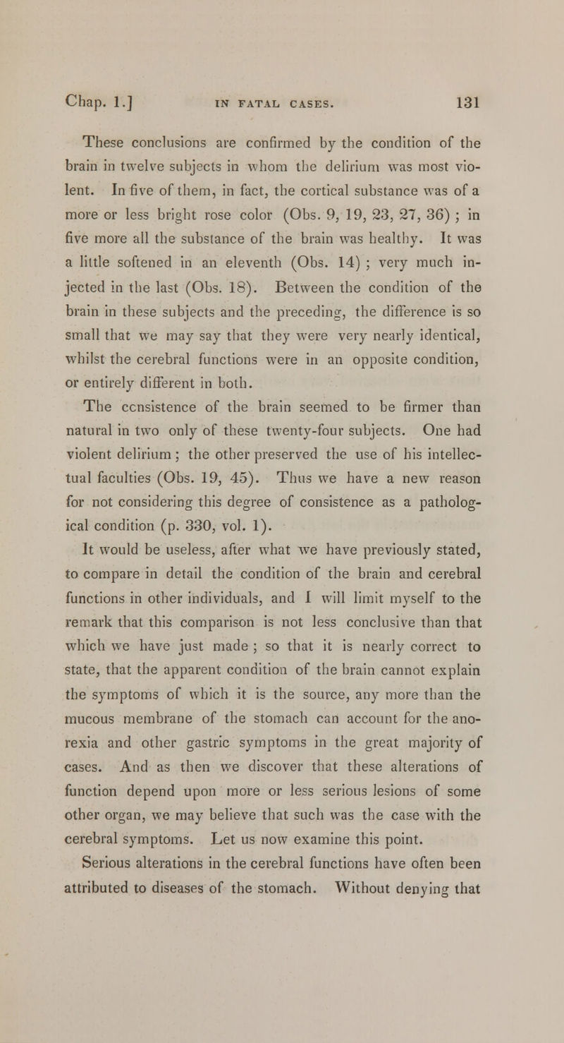 These conclusions are confirmed by the condition of the brain in twelve subjects in whom the delirium was most vio- lent. In five of them, in fact, the cortical substance was of a more or less bright rose color (Obs. 9, 19, 23, 27, 36) ; in five more all the substance of the brain was healthy. It was a little softened in an eleventh (Obs. 14) ; very much in- jected in the last (Obs. 18). Between the condition of the brain in these subjects and the preceding, the difference is so small that we may say that they were very nearly identical, whilst the cerebral functions were in an opposite condition, or entirely different in both. The consistence of the brain seemed to be firmer than natural in two only of these twenty-four subjects. One had violent delirium; the other preserved the use of his intellec- tual faculties (Obs. 19, 45). Thus we have a new reason for not considering this degree of consistence as a patholog- ical condition (p. 330, vol. 1). It would be useless, after what we have previously stated, to compare in detail the condition of the brain and cerebral functions in other individuals, and I will limit myself to the remark that this comparison is not less conclusive than that which we have just made ; so that it is nearly correct to state, that the apparent condition of the brain cannot explain the symptoms of which it is the source, any more than the mucous membrane of the stomach can account for the ano- rexia and other gastric symptoms in the great majority of cases. And as then we discover that these alterations of function depend upon more or less serious lesions of some other organ, we may believe that such was the case with the cerebral symptoms. Let us now examine this point. Serious alterations in the cerebral functions have often been attributed to diseases of the stomach. Without denying that