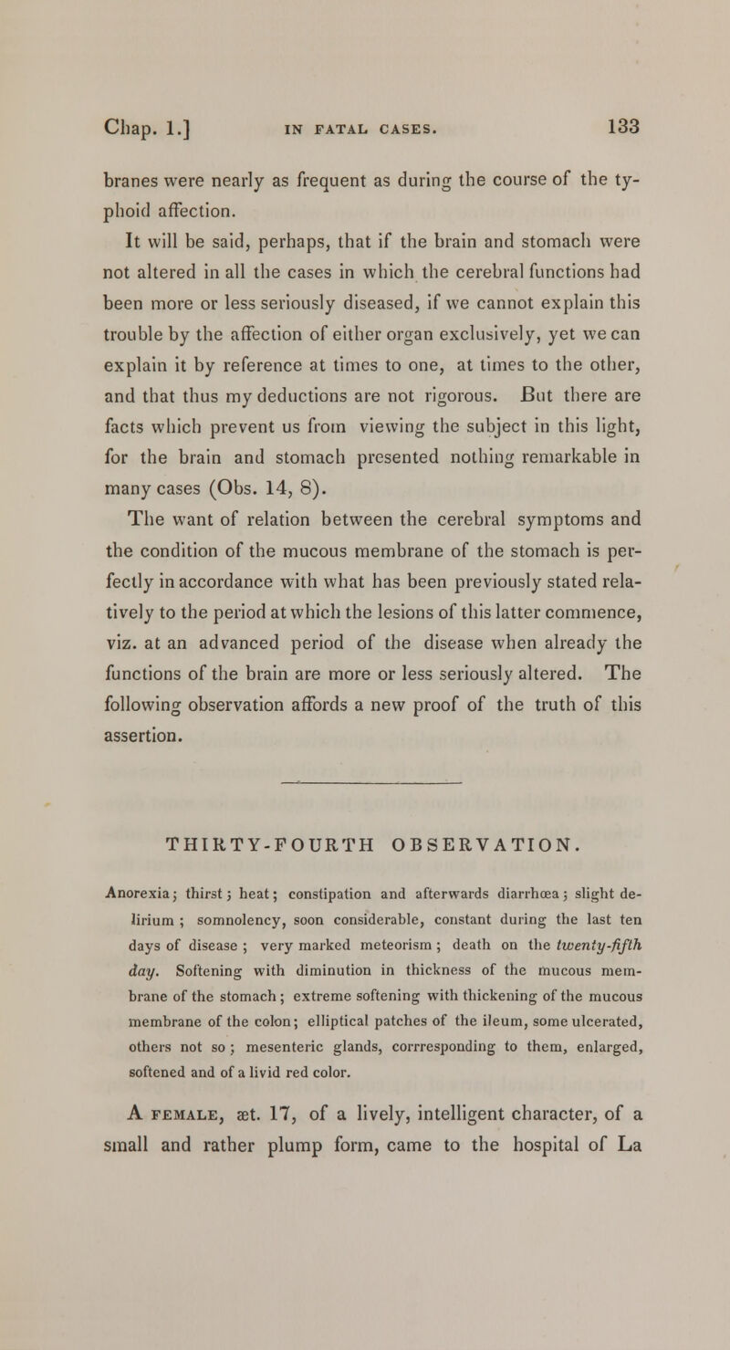 branes were nearly as frequent as during the course of the ty- phoid affection. It will be said, perhaps, that if the brain and stomach were not altered in all the cases in which the cerebral functions had been more or less seriously diseased, if we cannot explain this trouble by the affection of either organ exclusively, yet we can explain it by reference at times to one, at times to the other, and that thus my deductions are not rigorous. But there are facts which prevent us from viewing the subject in this light, for the brain and stomach presented nothing remarkable in many cases (Obs. 14, 8). The want of relation between the cerebral symptoms and the condition of the mucous membrane of the stomach is per- fectly in accordance with what has been previously stated rela- tively to the period at which the lesions of this latter commence, viz. at an advanced period of the disease when already the functions of the brain are more or less seriously altered. The following observation affords a new proof of the truth of this assertion. THIRTY-FOURTH OBSERVATION. Anorexia; thirst 3 heat; constipation and afterwards diarrhoea; slight de- lirium ; somnolency, soon considerable, constant during the last ten days of disease ; very marked meteorism ; death on the twenty-fifth day. Softening with diminution in thickness of the mucous mem- brane of the stomach; extreme softening with thickening of the mucous membrane of the colon; elliptical patches of the ileum, some ulcerated, others not so; mesenteric glands, corrresponding to them, enlarged, softened and of a livid red color. A female, set. 17, of a lively, intelligent character, of a small and rather plump form, came to the hospital of La