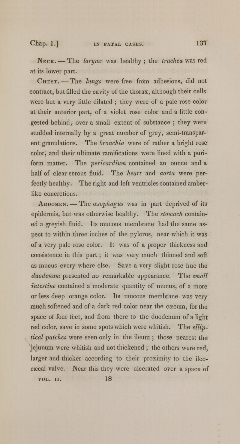 Neck. — The larynx was healthy; the trachea was red at its lower part. Chest.—The lungs were free from adhesions, did not contract, but filled the cavity of the thorax, although their cells were but a very little dilated ; they were of a pale rose color at their anterior part, of a violet rose color and a little con- gested behind, over a small extent of substance ; they were studded internally by a great number of grey, semi-transpar- ent granulations. The bronchia were of rather a bright rose color, and their ultimate ramifications were lined with a puri- form matter. The 'pericardium contained an ounce and a half of clear serous fluid. The heart and aorta were per- fectly healthy. The right and left ventricles contained amber- like concretions. Abdomen. — The cesophagus was in part deprived of its epidermis, but was otherwise healthy. The stomach contain- ed a greyish fluid. Its mucous membrane had the same as- pect to within three inches of the pylorus, near which it was of a very pale rose color. It was of a proper thickness and consistence in this part ; it was very much thinned and soft as mucus every where else. Save a very slight rose hue the duodenum presented no remarkable appearance. The small intestine contained a moderate quantity of mucus, of a more or less deep orange color. Its mucous membrane was very much softened and of a dark red color near the caecum, for the space of four feet, and from there to the duodenum of alight red color, save in some spots which were whitish. The ellip- tical patches were seen only in the ileum ; those nearest the jejunum were whitish and not thickened ; the others were red, larger and thicker according to their proximity to the ileo- caecal valve. Near this they were ulcerated over a space of VOL. II. 18