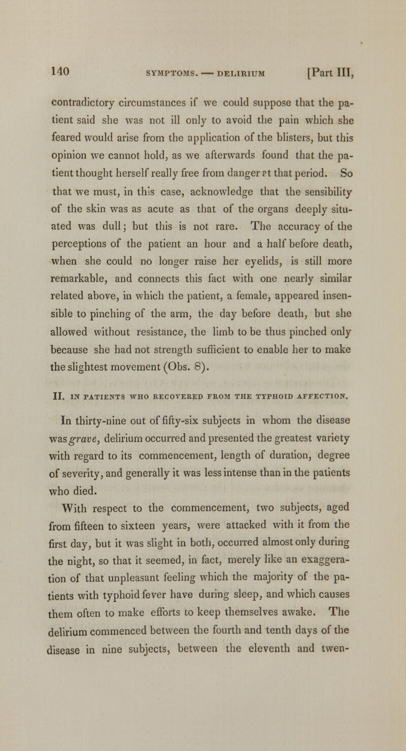 contradictory circumstances if we could suppose that the pa- tient said she was not ill only to avoid the pain which she feared would arise from the application of the blisters, but this opinion we cannot hold, as we afterwards found that the pa- tient thought herself really free from danger ?t that period. So that we must, in this case, acknowledge that the sensibility of the skin was as acute as that of the organs deeply situ- ated was dull; but this is not rare. The accuracy of the perceptions of the patient an hour and a half before death, when she could no longer raise her eyelids, is still more remarkable, and connects this fact with one nearly similar related above, in which the patient, a female, appeared insen- sible to pinching of the arm, the day before death, but she allowed without resistance, the limb to be thus pinched only because she had not strength sufficient to enable her to make the slightest movement (Obs. 8). II. IN PATIENTS WHO RECOVERED FROM THE TYPHOID AFFECTION. In thirty-nine out of fifty-six subjects in whom the disease was grave, delirium occurred and presented the greatest variety with regard to its commencement, length of duration, degree of severity, and generally it was less intense than in the patients who died. With respect to the commencement, two subjects, aged from fifteen to sixteen years, were attacked with it from the first day, but it was slight in both, occurred almost only during the night, so that it seemed, in fact, merely like an exaggera- tion of that unpleasant feeling which the majority of the pa- tients with typhoid fever have during sleep, and which causes them often to make efforts to keep themselves awake. The delirium commenced between the fourth and tenth days of the disease in nine subjects, between the eleventh and twen-