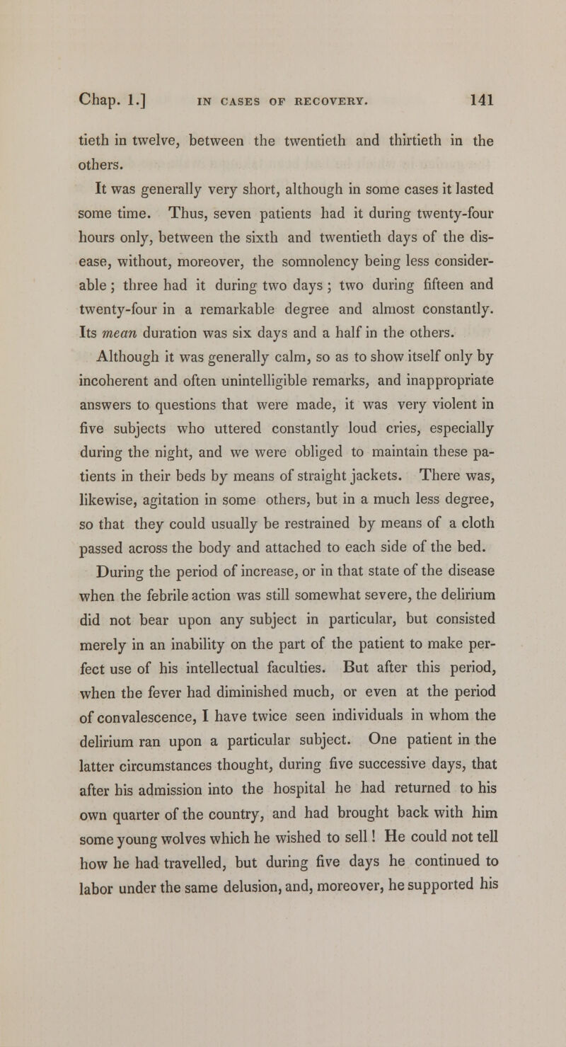 tieth in twelve, between the twentieth and thirtieth in the others. It was generally very short, although in some cases it lasted some time. Thus, seven patients had it during twenty-four hours only, between the sixth and twentieth days of the dis- ease, without, moreover, the somnolency being less consider- able ; three had it during two days ; two during fifteen and twenty-four in a remarkable degree and almost constantly. Its mean duration was six days and a half in the others. Although it was generally calm, so as to show itself only by incoherent and often unintelligible remarks, and inappropriate answers to questions that were made, it was very violent in five subjects who uttered constantly loud cries, especially during the night, and we were obliged to maintain these pa- tients in their beds by means of straight jackets. There was, likewise, agitation in some others, but in a much less degree, so that they could usually be restrained by means of a cloth passed across the body and attached to each side of the bed. During the period of increase, or in that state of the disease when the febrile action was still somewhat severe, the delirium did not bear upon any subject in particular, but consisted merely in an inability on the part of the patient to make per- fect use of his intellectual faculties. But after this period, when the fever had diminished much, or even at the period of convalescence, I have twice seen individuals in whom the delirium ran upon a particular subject. One patient in the latter circumstances thought, during five successive days, that after his admission into the hospital he had returned to his own quarter of the country, and had brought back with him some young wolves which he wished to sell! He could not tell how he had travelled, but during five days he continued to labor under the same delusion, and, moreover, he supported his