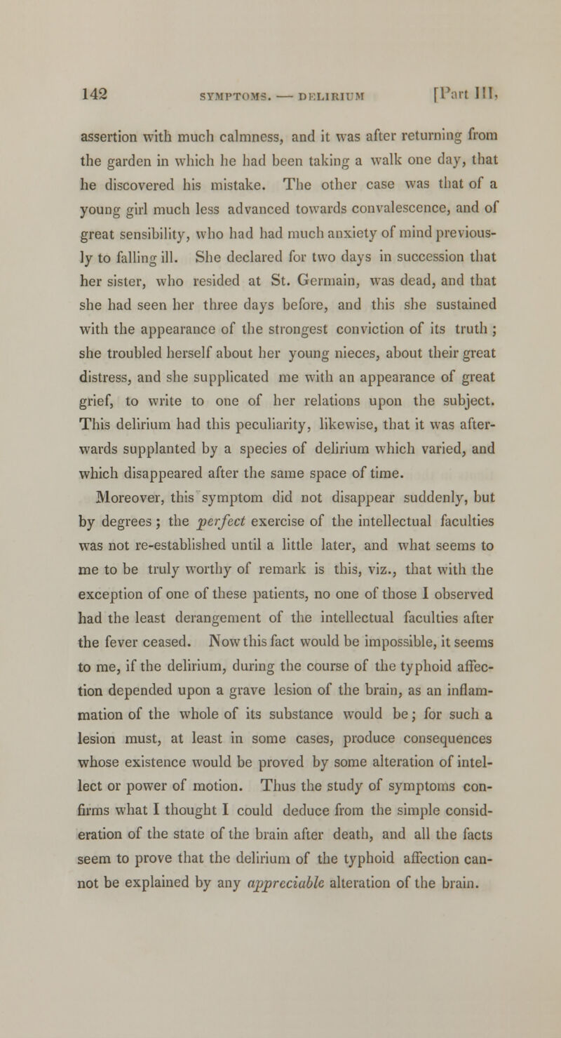 assertion with much calmness, and it was after returning from the garden in which he had been taking a walk one day, that he discovered his mistake. The other case was that of a young girl much less advanced towards convalescence, and of great sensibility, who had had much anxiety of mind previous- ly to falling ill. She declared for two days in succession that her sister, who resided at St. Germain, was dead, and that she had seen her three days before, and this she sustained with the appearance of the strongest conviction of its truth ; she troubled herself about her young nieces, about their great distress, and she supplicated me with an appearance of great grief, to write to one of her relations upon the subject. This delirium had this peculiarity, likewise, that it was after- wards supplanted by a species of delirium which varied, and which disappeared after the same space of time. Moreover, this symptom did not disappear suddenly, but by degrees; the perfect exercise of the intellectual faculties was not re-established until a little later, and what seems to me to be truly worthy of remark is this, viz., that with the exception of one of these patients, no one of those I observed had the least derangement of the intellectual faculties after the fever ceased. Now this fact would be impossible, it seems to me, if the delirium, during the course of the typhoid affec- tion depended upon a grave lesion of the brain, as an inflam- mation of the whole of its substance would be; for such a lesion must, at least in some cases, produce consequences whose existence would be proved by some alteration of intel- lect or power of motion. Thus the study of symptoms con- firms what I thought I could deduce from the simple consid- eration of the state of the brain after death, and all the facts seem to prove that the delirium of the typhoid affection can- not be explained by any appreciable alteration of the brain.