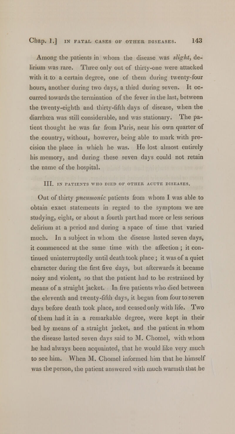 Among the patients in whom the disease was slight, de- lirium was rare. Three only out of thirty-one were attacked with it to a certain degree, one of them during twenty-four hours, another during two days, a third during seven. It oc- curred towards the termination of the fever in the last, between the twenty-eighth and thirty-fifth days of disease, when the diarrhoea was still considerable, and was stationary. The pa- tient thought he was far from Paris, near his own quarter of the country, without, however, being able to mark with pre- cision the place in which he was. He lost almost entirely his memory, and during these seven days could not retain the name of the hospital. III. IN PATIENTS WHO DIED OF OTHER ACUTE DISEASES. Out of thirty pneumonic patients from whom I was able to obtain exact statements in regard to the symptom we are studying, eight, or about a fourth part had more or less serious delirium at a period and during a space of time that varied much. In a subject in whom the disease lasted seven days, it commenced at the same time with the affection ; it con- tinued uninterruptedly until death took place ; it was of a quiet character during the first five days, but afterwards it became noisy and violent, so that the patient had to be restrained by means of a straight jacket. In five patients who died between the eleventh and twenty-fifth days, it began from four to seven days before death took place, and ceased only with life. Two of them had it in a remarkable degree, were kept in their bed by means of a straight jacket, and the patient in whom the disease lasted seven days said to M. Chomel, with whom he had always been acquainted, that he would like very much to see him. When M. Chomel informed him that he himself was the person, the patient answered with much warmth that he