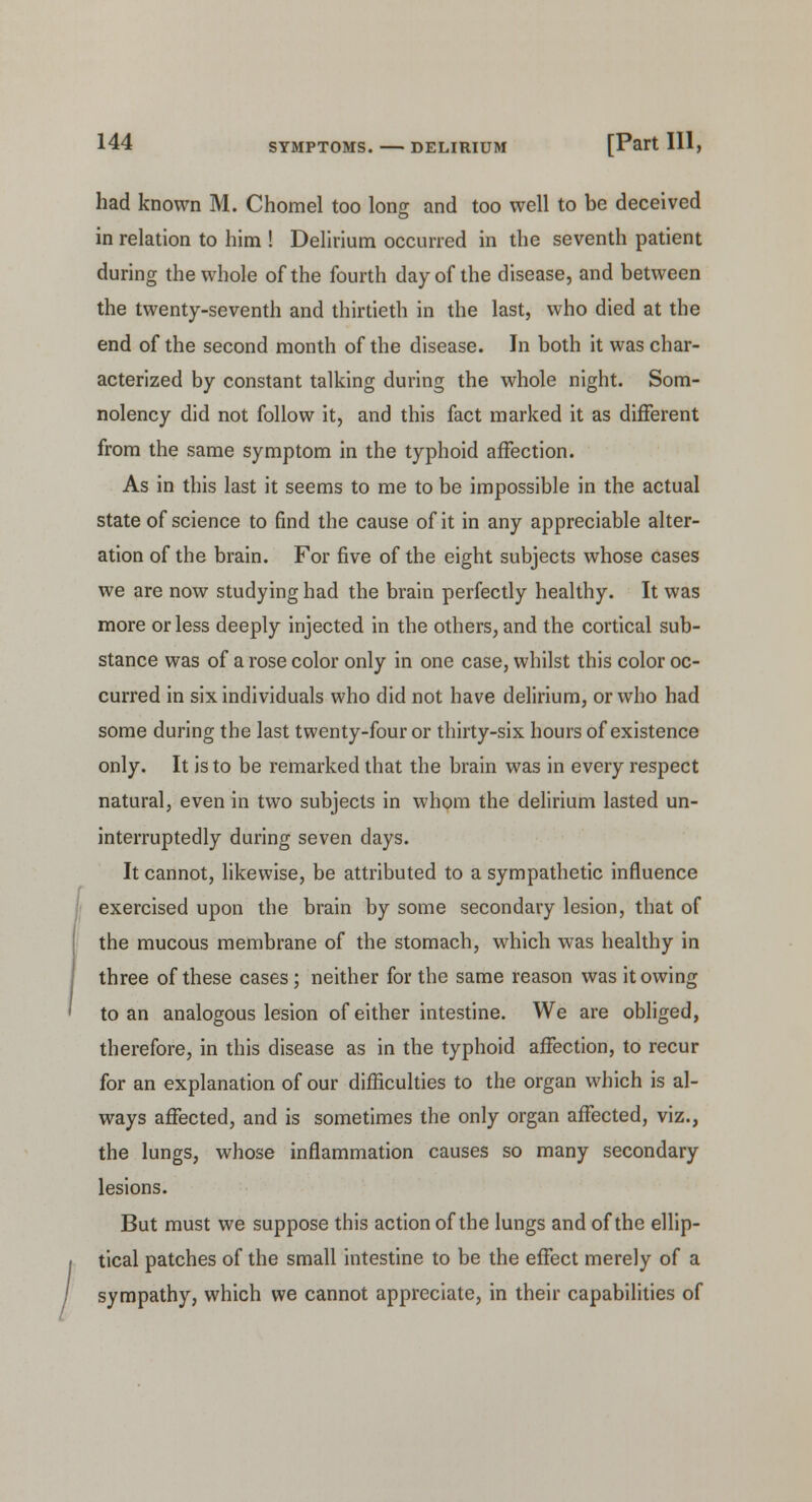 had known M. Chomel too long and too well to be deceived in relation to him ! Delirium occurred in the seventh patient during the whole of the fourth day of the disease, and between the twenty-seventh and thirtieth in the last, who died at the end of the second month of the disease. In both it was char- acterized by constant talking during the whole night. Som- nolency did not follow it, and this fact marked it as different from the same symptom in the typhoid affection. As in this last it seems to me to be impossible in the actual state of science to find the cause of it in any appreciable alter- ation of the brain. For five of the eight subjects whose cases we are now studying had the brain perfectly healthy. It was more or less deeply injected in the others, and the cortical sub- stance was of a rose color only in one case, whilst this color oc- curred in six individuals who did not have delirium, or who had some during the last twenty-four or thirty-six hours of existence only. It is to be remarked that the brain was in every respect natural, even in two subjects in whom the delirium lasted un- interruptedly during seven days. It cannot, likewise, be attributed to a sympathetic influence exercised upon the brain by some secondary lesion, that of the mucous membrane of the stomach, which was healthy in three of these cases; neither for the same reason was it owing to an analogous lesion of either intestine. We are obliged, therefore, in this disease as in the typhoid affection, to recur for an explanation of our difficulties to the organ which is al- ways affected, and is sometimes the only organ affected, viz., the lungs, whose inflammation causes so many secondary lesions. But must we suppose this action of the lungs and of the ellip- tical patches of the small intestine to be the effect merely of a sympathy, which we cannot appreciate, in their capabilities of